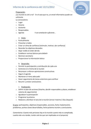 Informe de la conferencia del 13/11/2012                                                      2012
                                                                                           R.FLOTTES
   Preparación:
   ¿La reunión es útil o no? En el caso que no, un email informativo puede ser
   suficiente
   La convocatoria:
   o Lugar
   o Horario
   o Asistente
   o Responsables
   o Agenda                  Y con antelación suficiente…

       a. Inicio:
   o   Puntualmente
   o   Presentar a todos
   o   Crear un clima de confianza (estimular, motivar, dar confianza)
   o   Recordar los objetivos deseados
   o   Dejar visible el orden del día
   o   Establecer normas básicas para debatir
   o   Nominar secretario
   o   Proporcionar la información básica

       b. Desarrollo:
   o   Permitir la participación y contribución de cada uno
   o   Centrarse en el tema de la reunión
   o   Reconocer y reforzar aportaciones constructivas
   o   Seguir el agenda
   o   Mantener el ritmo adecuado
   o   Hacer seguimiento de tareas anteriores para verificar
   o   Resumir y anotar conclusiones

       c. Finalización:
   o   Definir el plan de acciones (listarles, decidir responsables y plazos, establecer
       sistema de seguimiento)
   o   Agradecer la participación
   o   Programar la próxima
   o   Redactar y distribuir el acta de la reunión (enviar máximo 2 días después)

El acta: participantes, objetivos (responsables, acciones, fecha implantación),
problemas, puntos claves desarrollados, fecha próxima reunión y conclusiones.

Comentarios: Cuanto más personas hay en la reunión cuanto más es complicado,
cuanto más va a tardar, invitar solo los que son implicados en el proyecto)



                                        Página 2
 