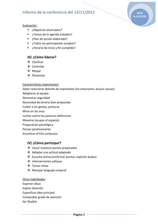 Informe de la conferencia del 13/11/2012                                   2012
                                                                        R.FLOTTES


Evaluación:
    ¿Objetivos alcanzados?
    ¿Temas de la agenda tratados?
    ¿Plan de acción elaborado?
    ¿Todos los participantes estaban?
    ¿Horario de inicio y fin cumplido?

   III) ¿Cómo liderar?
      Clarificar
      Controlar
      Relajar
      Dinamizar

Características importantes:
Saber reaccionar delante de imprevistas (no emociones, buscar causas)
Adaptarse al equipo
Demostrar seguridad
Necesidad de tenerla bien preparada
Cuidar a los gestos, posturas
Mirar en los oros
Luchar contra las posturas defensivas
Moverse (ocupar el espacio)
Preparación psicológica
Pensar positivamente
Encontrar el hilo conductor

   IV) ¿Cómo participar?
      Llevar nuestros puntos preparados
      Adoptar una actitud adaptada
      Escucha activa (confirmar puntos, exponer dudas)
      Intervenciones valiosas
      Tomar notas
      Manejar lenguaje corporal

Otras habilidades
Exponer ideas
Captar atención
Especificar idea principal
Comprobar grado de atención
Ser flexible



                                      Página 3
 