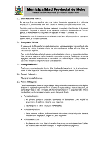 Municipalidad Provincial de Moho
2.3. Especificaciones Técnicas.
En las especificaciones técnicas menciona “Unidad de estudios y proyectos de la oficina de
Arquitectura y Construcciones” debe decir “Oficina de Infraestructura ydesarrollo urbano rural”.
También menciona Resolución Rectoral, Autoridad Universitaria, Plan Director de la ciudad
universitaria, Parque de la juventud, se da a entender que la obra se desarrollara a Contrato,
porque, se menciona en muchos puntos con la palabra “Contrato”, Contratista, etc.
Las especificacionestécnicas,noson concordantes con los ítems del presupuesto, no concuerdan
con los planos, el cual debe corregirse.
2.4. Presupuestos de Obra:
El presupuesto de Obra se ha formulado de acuerdo a precios ycostos del mercado local, debe
indicarse los centros de abastecimiento, y si estos requieren de un flete adicional deben ser
calculados por separado.
Para el cálculo de fletes debe indicarse los centros de abastecimiento, en el caso de materiales,
debe calcularse para capacidades de camión que puedan ingresar al Distrito, ypara el caso de
agregados, debe indicar la ubicación de las canteras ysu costo de carguío ytransporte según la
capacidad del camión volquete, fuera del costo de cantera.
2.5. Cronograma de Obra:
En el cronograma de ejecución de obra debe detallarse fechas de inicio yfin de actividades, en
donde se debe especificar claramente los porcentajes programados por mes o por semana.
2.6. Formula Polinomica:
Adjuntar la formula Polinomica.
2.7. Planos del Proyecto:
Debenpresentarselosplanosdel proyectosegúnel ReglamentoNacionaldeEdificacionesvigente,
en dondese especificanlapresentacióndelosplanosdeespecialidad, ya escalas adecuadas, los
planosdelproyecto noestán completos,faltamejorarlaenumeración de los planos, faltan detalles
constructivos yde elementos estructurales, según el siguiente detalle:
 Planos de ubicación:
o No presenta planos de ubicación y perimétrico con coordenadas UTM, mejorar las
proporciones de las letras, indicar el norte magnético,
o Adjuntar plano de estado actual yde intervenciones.
 Planos de Arquitectura:
o Debe presentar un Plano de Planta General del conjunto, donde indique las áreas de
intervenciones del proyecto, longitud de Cerco Proyectado.
 Planos de Estructuras:
o En planosde estructuras,debeindicarselasdimensionesconacotaciones claras. Ydeben
ser ploteados a escalas adecuadas para su mayor comprensión ylegibilidad.
 