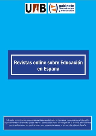 Revistas online sobre Educación
en España

En España encontramos numerosas revistas especializadas en temas de comunicación y Educación,
especialmente en el ámbito que se interesa por los usos de las tecnologías en la escuela. Este informe
muestra algunas de las publicaciones más representativas en el sector educativo de España.

 