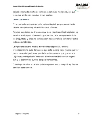 UniversidadAbiertay a Distancia de México.
Logística y trasporte 10
estaba encargada de checar también la salida de mercancía, así que
tenía que ser lo más rápido y breve posible.
CONCLUSIONES:
En lo particular me gusto mucha esta actividad, ya que para mi esta
carrera me apasiona y me encanta cada día mas.
Por otro lado todos me trataron muy bien, mientras ellos trabajaban yo
me diría a ellos para observar lo que hacían, cada vez que tenia duda
les preguntaba y ellos me contestaban de una manera tan clara y sobre
todo con amabilidad.
La ingeniera Rosario me dio muy buenas respuestas, en esta
investigación me pude dar cuenta que esta carrera tiene mucho que ver
con el comercio igual, mas que dada podemos notar que gracias a la
Logística y Transporte es mas fácil distribuir mercancía de un lugar a
otro y la economía y cultura del país florece mas.
Cuando yo termine la carrera quiero regresar a esta magnifica y formar
parte de esta familia.
 