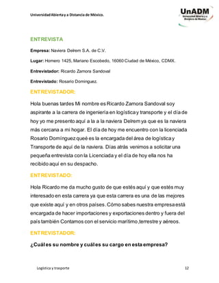 UniversidadAbiertay a Distancia de México.
Logística y trasporte 12
ENTREVISTA
Empresa: Naviera Delrem S.A. de C.V.
Lugar: Homero 1425, Mariano Escobedo, 16060 Ciudad de México, CDMX.
Entrevistador: Ricardo Zamora Sandoval
Entrevistado: Rosario Dominguez.
ENTREVISTADOR:
Hola buenas tardes Mi nombre es Ricardo Zamora Sandoval soy
aspirante a la carrera de ingeniería en logísticay transporte y el día de
hoy yo me presento aquí a la a la naviera Delrem ya que es la naviera
más cercana a mi hogar. El día de hoy me encuentro con la licenciada
Rosario Domínguezqueé es la encargada del área de logísticay
Transporte de aquí de la naviera. Días atrás venimos a solicitar una
pequeña entrevista con la Licenciada y el día de hoy ella nos ha
recibido aquí en su despacho.
ENTREVISTADO:
Hola Ricardo me da mucho gusto de que estés aquí y que estés muy
interesado en esta carrera ya que esta carrera es una de las mejores
que existe aquí y en otros países.Cómo sabes nuestra empresaestá
encargada de hacer importaciones y exportaciones dentro y fuera del
país también Contamos con el servicio marítimo,terrestre y aéreos.
ENTREVISTADOR:
¿Cuáles su nombre y cuáles su cargo en esta empresa?
 