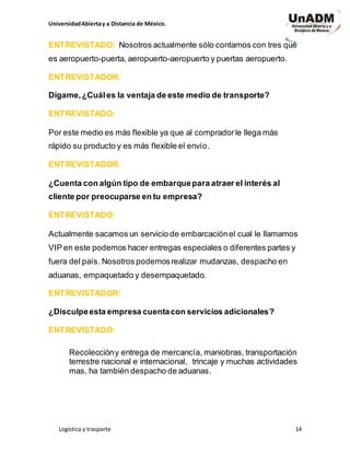 UniversidadAbiertay a Distancia de México.
Logística y trasporte 14
ENTREVISTADO: Nosotros actualmente sólo contamos con tres qué
es aeropuerto-puerta, aeropuerto-aeropuerto y puertas aeropuerto.
ENTREVISTADOR:
Dígame,¿Cuáles la ventaja de este medio de transporte?
ENTREVISTADO:
Por este medio es más flexible ya que al compradorle llega más
rápido su producto y es más flexible el envío.
ENTREVISTADOR:
¿Cuenta con algún tipo de embarquepara atraer el interés al
cliente por preocuparse en tu empresa?
ENTREVISTADO:
Actualmente sacamos un servicio de embarcaciónel cual le llamamos
VIP en este podemos hacer entregas especiales o diferentes partes y
fuera del país. Nosotros podemosrealizar mudanzas, despacho en
aduanas, empaquetado y desempaquetado.
ENTREVISTADOR:
¿Disculpeesta empresa cuentacon servicios adicionales?
ENTREVISTADO:
Recoleccióny entrega de mercancía, maniobras, transportación
terrestre nacional e internacional, trincaje y muchas actividades
mas, ha también despacho de aduanas.
 