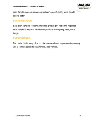 UniversidadAbiertay a Distancia de México.
Logística y trasporte 16
gran familia, no se que no se que habría echó,estoy justo donde
quería estar.
ENTREVISTADOR:
Esta bien señorita Rosario,muchas gracias por haberme regalado
este pequeño espacio y haber respondido a mis preguntas, hasta
luego.
ENTREVISTADO:
Por nada, hasta luego, fue un placer entenderte, espero verte pronto y
ver si formas parte de esta familia, nos vemos.
 