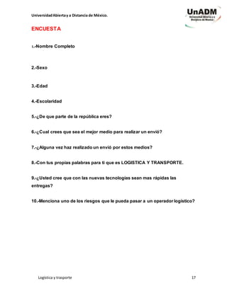 UniversidadAbiertay a Distancia de México.
Logística y trasporte 17
ENCUESTA
1.-Nombre Completo
2.-Sexo
3.-Edad
4.-Escolaridad
5.-¿De que parte de la república eres?
6.-¿Cual crees que sea el mejor medio para realizar un envió?
7.-¿Alguna vez haz realizado un envió por estos medios?
8.-Con tus propias palabras para ti que es LOGISTICA Y TRANSPORTE.
9.-¿Usted cree que con las nuevas tecnologías sean mas rápidas las
entregas?
10.-Menciona uno de los riesgos que le pueda pasar a un operador logístico?
 