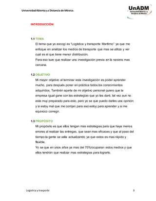UniversidadAbiertay a Distancia de México.
Logística y trasporte 3
INTRODUCCIÓN:
1.1 TEMA
El tema que yo escogí es “Logística y transporte Marítimo” ya que me
enfoque en analizar los medios de transporte que mas se utiliza y ver
cual es el que tiene menor distribución.
Para eso tuve que realizar una investigación previa en la naviera mas
cercana.
1.2 OBJETIVO
Mi mayor objetivo al terminar esta investigación es poder aprender
mucho, para después poner en práctica todos los conocimientos
adquiridos. También aparte de mi objetivo personal quiero que la
empresa igual gane con las estrategias que yo les daré, tal vez aun no
este muy preparado para esto, pero yo se que puedo darles una opinión
y si estoy mal que me corrijan para eso estoy para aprender y si me
equivoco corregir.
1.3 PROPÓSITO
Mi propósito es que ellos tengan mas estrategias para que haya menos
errores al realizar las entregas, que sean mas eficaces y que al paso del
tiempo la gente se valla actualizando ya que estos es mas rápido y
flexible.
Yo se que en unos años ya mas del 70%/ocuparan estos medios y que
ellos tendrán que realizar mas estrategias para lograrlo.
 