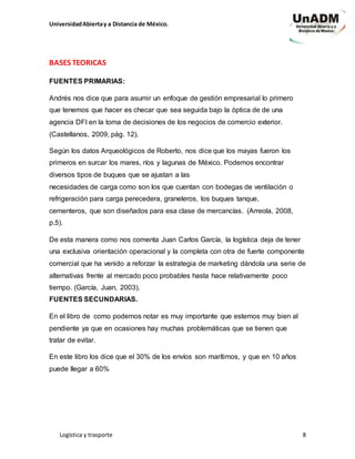 UniversidadAbiertay a Distancia de México.
Logística y trasporte 8
BASES TEORICAS
FUENTES PRIMARIAS:
Andrés nos dice que para asumir un enfoque de gestión empresarial lo primero
que tenemos que hacer es checar que sea seguida bajo la óptica de de una
agencia DFI en la toma de decisiones de los negocios de comercio exterior.
(Castellanos, 2009, pág. 12).
Según los datos Arqueológicos de Roberto, nos dice que los mayas fueron los
primeros en surcar los mares, ríos y lagunas de México. Podemos encontrar
diversos tipos de buques que se ajustan a las
necesidades de carga como son los que cuentan con bodegas de ventilación o
refrigeración para carga perecedera, graneleros, los buques tanque,
cementeros, que son diseñados para esa clase de mercancías. (Arreola, 2008,
p.5).
De esta manera como nos comenta Juan Carlos García, la logística deja de tener
una exclusiva orientación operacional y la completa con otra de fuerte componente
comercial que ha venido a reforzar la estrategia de marketing dándola una serie de
alternativas frente al mercado poco probables hasta hace relativamente poco
tiempo. (García, Juan, 2003).
FUENTES SECUNDARIAS.
En el libro de como podemos notar es muy importante que estemos muy bien al
pendiente ya que en ocasiones hay muchas problemáticas que se tienen que
tratar de evitar.
En este libro los dice que el 30% de los envíos son marítimos, y que en 10 años
puede llegar a 60%
 