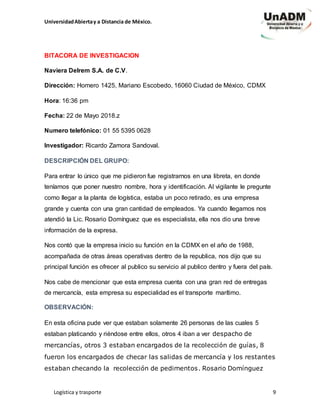 UniversidadAbiertay a Distancia de México.
Logística y trasporte 9
BITACORA DE INVESTIGACION
Naviera Delrem S.A. de C.V.
Dirección: Homero 1425, Mariano Escobedo, 16060 Ciudad de México, CDMX
Hora: 16:36 pm
Fecha: 22 de Mayo 2018.z
Numero telefónico: 01 55 5395 0628
Investigador: Ricardo Zamora Sandoval.
DESCRIPCIÓN DEL GRUPO:
Para entrar lo único que me pidieron fue registrarnos en una libreta, en donde
teníamos que poner nuestro nombre, hora y identificación. Al vigilante le pregunte
como llegar a la planta de logística, estaba un poco retirado, es una empresa
grande y cuenta con una gran cantidad de empleados. Ya cuando llegamos nos
atendió la Lic. Rosario Domínguez que es especialista, ella nos dio una breve
información de la expresa.
Nos contó que la empresa inicio su función en la CDMX en el año de 1988,
acompañada de otras áreas operativas dentro de la republica, nos dijo que su
principal función es ofrecer al publico su servicio al publico dentro y fuera del país.
Nos cabe de mencionar que esta empresa cuenta con una gran red de entregas
de mercancía, esta empresa su especialidad es el transporte marítimo.
OBSERVACIÓN:
En esta oficina pude ver que estaban solamente 26 personas de las cuales 5
estaban platicando y riéndose entre ellos, otros 4 iban a ver despacho de
mercancías, otros 3 estaban encargados de la recolección de guías, 8
fueron los encargados de checar las salidas de mercancía y los restantes
estaban checando la recolección de pedimentos. Rosario Domínguez
 