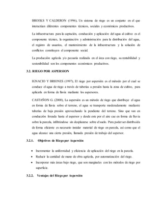 BROEKS Y CALDERON (1996), Un sistema de riego es un conjunto en el que
interactúan diferentes componentes técnicos, sociales y económicos productivos.
La infraestructura para la captación, conducción y aplicación del agua al cultivo es el
componente técnico, la organización y administración para la distribución del agua,
el registro de usuarios, el mantenimiento de la infraestructura y la solución de
conflictos constituyen el componente social.
La producción agrícola y/o pecuaria realizada en el área con riego, su rentabilidad y
sostenibilidad son los componentes económicos productivos.
3.2. RIEGO POR ASPERSION
IGNACIO Y BRIONES (1997), El riego por aspersión es el método por el cual se
conduce el agua de riego a través de tuberías a presión hasta la zona de cultivo, para
aplicarla en forma de lluvia mediante los aspersores.
CASTAÑON G. (2000), La aspersión es un método de riego que distribuye el agua
en forma de lluvia sobre el terreno, el agua se transporta moderadamente mediante
tuberías de baja presión aprovechando la pendiente del terreno. Sino que van en
conducción forzada hasta el aspersor y desde este por el aire cae en forma de lluvia
sobre la parcela, infiltrándose sin desplazarse sobre el suelo. Para poder ser distribuida
de forma eficiente es necesario instalar material de riego en parcela, así como que el
agua alcance una cierta presión, llamada presión de trabajo del aspersor.
3.2.1. Objetivos de Riego por Aspersión
 Incrementar la uniformidad y eficiencia de aplicación del riego en la parcela.
 Reducir la cantidad de mano de obra agrícola, por automatización del riego.
 Incorporar más áreas bajo riego, que son marginales con los métodos de riego por
superficie.
3.2.2. Ventajas del Riego por Aspersión
 