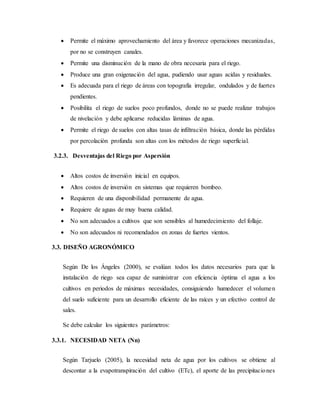  Permite el máximo aprovechamiento del área y favorece operaciones mecanizadas,
por no se construyen canales.
 Permite una disminución de la mano de obra necesaria para el riego.
 Produce una gran oxigenación del agua, pudiendo usar aguas acidas y residuales.
 Es adecuada para el riego de áreas con topografía irregular, ondulados y de fuertes
pendientes.
 Posibilita el riego de suelos poco profundos, donde no se puede realizar trabajos
de nivelación y debe aplicarse reducidas láminas de agua.
 Permite el riego de suelos con altas tasas de infiltración básica, donde las pérdidas
por percolación profunda son altas con los métodos de riego superficial.
3.2.3. Desventajas del Riego por Aspersión
 Altos costos de inversión inicial en equipos.
 Altos costos de inversión en sistemas que requieren bombeo.
 Requieren de una disponibilidad permanente de agua.
 Requiere de aguas de muy buena calidad.
 No son adecuados a cultivos que son sensibles al humedecimiento del follaje.
 No son adecuados ni recomendados en zonas de fuertes vientos.
3.3. DISEÑO AGRONÓMICO
Según De los Ángeles (2000), se evalúan todos los datos necesarios para que la
instalación de riego sea capaz de suministrar con eficiencia óptima el agua a los
cultivos en periodos de máximas necesidades, consiguiendo humedecer el volumen
del suelo suficiente para un desarrollo eficiente de las raíces y un efectivo control de
sales.
Se debe calcular los siguientes parámetros:
3.3.1. NECESIDAD NETA (Nn)
Según Tarjuelo (2005), la necesidad neta de agua por los cultivos se obtiene al
descontar a la evapotranspiración del cultivo (ETc), el aporte de las precipitaciones
 