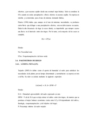 efectivas y por ascenso capilar desde una eventual napa freática. Solo se considera la
ETc cuando no existe precipitación o lluvia efectiva ni ascenso capilar. Se expresa en
mm/día y se determina para el mes de máxima demanda hídrica.
Pizarro (1996) indica que, aunque en el mes de máximas necesidades, se produzca
cierta lluvia que dé lugar a una precipitación efectiva, esta no debe tenerse en cuenta.
Dada la alta frecuencia de riego (a veces diaria), es improbable que siempre ocurra
una lluvia en el intervalo entre dos riegos. Por lo tanto, en la mayoría de los casos se
cumplirá.
𝑁𝑛 = 𝐸𝑇𝑎𝑣
Donde:
Nn: Necesidad neta
ETav: Evapotranspiración del área verde
3.4. PARÁMETROS DE RIEGO
3.4.1. LÁMINA NETA (LN)
Tarjuelo (2005) lo define como el aporte de humedad al suelo para satisfacer las
necesidades de la planta por un tiempo determinado y normalmente se expresa en mm
o m3/ha. Su valor se calcula mediante la siguiente expresión:
𝐿𝑛( 𝑚𝑚) = 𝐻. 𝐴 ∗ 𝐷𝑃𝑀 ∗ 𝑃
Donde:
H.A = Humedad aprovechable del suelo expresado en mm.
DPM = % de la H.A que se deja extraer al cultivo entre dos riegos, de manera que se
produzca el mejor balance económico (varía entre 0.2 y 0.8 dependiendo del cultivo,
fenología, evapotranspiración y del objetivo del riego)
P: Porcentaje mínimo de suelo mojado
 