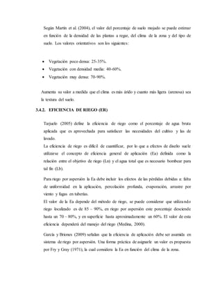 Según Martín et al. (2004), el valor del porcentaje de suelo mojado se puede estimar
en función de la densidad de las plantas a regar, del clima de la zona y del tipo de
suelo. Los valores orientativos son los siguientes:
 Vegetación poco densa: 25-35%.
 Vegetación con densidad media: 40-60%.
 Vegetación muy densa: 70-90%.
Aumenta su valor a medida que el clima es más árido y cuanto más ligera (arenosa) sea
la textura del suelo.
3.4.2. EFICIENCIA DE RIEGO (ER)
Tarjuelo (2005) define la eficiencia de riego como el porcentaje de agua bruta
aplicada que es aprovechada para satisfacer las necesidades del cultivo y las de
lavado.
La eficiencia de riego es difícil de cuantificar, por lo que a efectos de diseño suele
utilizarse el concepto de eficiencia general de aplicación (Ea) definida como la
relación entre el objetivo de riego (Ln) y el agua total que es necesario bombear para
tal fin (Lb).
Para riego por aspersión la Ea debe incluir los efectos de las pérdidas debidas a: falta
de uniformidad en la aplicación, percolación profunda, evaporación, arrastre por
viento y fugas en tuberías.
El valor de la Ea depende del método de riego, se puede considerar que utilizando
riego localizado es de 85 – 90%, en riego por aspersión este porcentaje desciende
hasta un 70 – 80%, y en superficie hasta aproximadamente un 60%. El valor de esta
eficiencia dependerá del manejo del riego (Medina, 2000).
García y Briones (2009) señalan que la eficiencia de aplicación debe ser asumida en
sistema de riego por aspersión. Una forma práctica de asignarle un valor es propuesta
por Fry y Gray (1971), la cual considera la Ea en función del clima de la zona.
 