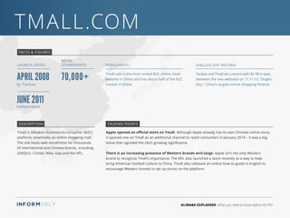 ALIBABA EXPLAINED What you need to know before the IPO
TMall.com
Apple opened an official store on Tmall. Although Apple already has its own Chinese online store,
it opened one on Tmall as an additional channel to reach consumers in January 2014 – it was a big
move that signaled the site’s growing significance.
There is an increasing presence of Western brands writ-large. Apple isn’t the only Western
brand to recognize Tmall’s importance: The NFL also launched a store recently as a way to help
bring American football culture to China. Tmall also released an online how-to guide in English to
encourage Western brands to set up stores on the platform.
Tmall is Alibaba’s business-to-consumer (B2C)
platform, essentially an online shopping mall.
The site hosts web storefronts for thousands
of international and Chinese brands, including
UNIQLO, L’Oréal, Nike, Gap and the NFL.
FACTS & FIGURES
LAUNCH DATES:
Tmall.com is the most visited B2C online retail
website in China and has about half of the B2C
market in China.
Popularity:
Taobao and Tmall set a record with $5.7B in sales
between the two websites on 11.11.13, “Singles
Day,” China’s largest online shopping festival.
Singles Day Record:
DESCRIPTION TALKING POINTS
April 2008
Retail
Storefronts:
70,000+
by Taobao
June 2011Independant
 