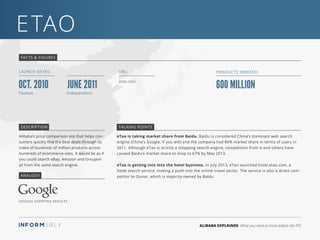 ALIBABA EXPLAINED What you need to know before the IPO
eTao
FACTS & FIGURES
LAUNCH DATES:
etao.com
URL:
600 million
Products Indexed:
Oct. 2010 June 2011
Taobao Independent
eTao is taking market share from Baidu. Baidu is considered China’s dominant web search
engine (China’s Google, if you will) and the company had 80% market share in terms of users in
2011. Although eTao is strictly a shopping search engine, competition from it and others have
caused Baidu’s market share to drop to 67% by May 2013.
eTao is getting into into the hotel business. In July 2013, eTao launched hotel.etao.com, a
hotel search service, making a push into the online travel sector. The service is also a direct com-
petitor to Qunar, which is majority-owned by Baidu.
Alibaba’s price comparison site that helps con-
sumers quickly find the best deals through its
index of hundreds of million products across
hundreds of ecommerce sites. It would be as if
you could search eBay, Amazon and Groupon
all from the same search engine.
DESCRIPTION TALKING POINTS
ANALOGY
Google Shopping Results
 