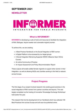 27/09/2021, 12:55 INFORMER Newsletter #1
https://4873007.hubspotpreview-na1.com/_hcms/preview/content/56125186395?portalId=4873007&_preview=true&cacheBust=0&preview_key=… 1/4
SEPTEMBER 2021
NEWSLETTER
What is INFORMER?
INFORMER is developing a suite of tools and resources to facilitate the integration
of RAV (Refugee, Asylum seeker and vulnerable migrant) women. 
 
To achieve this, we are creating:
A Best Practice Handbook on the Social Integration of RAV women 
A Digital Platform to be accessed by our target groups
A Social Integration Mentoring Supporter MOOC (Massive Open Online
Course)
An online Community of Practice
An Impact Assessment and Policy Recommendation Report
These outputs will enable settled female migrants to support other women in their
integration, as well as allowing NGOs and charities working in this field to network
across Europe.
Project Progress
 
The first stage of our project involved research into existing good practices in the
social integration of RAV women from partner countries and beyond. This was
largely completed via the hosting of innovative 'Knowledge Exchange Workshops'
held earlier this year. 



This research fed into the development of our Handbook which has collected 100
Best Practices from across Europe and will soon be published online.
 
 
 