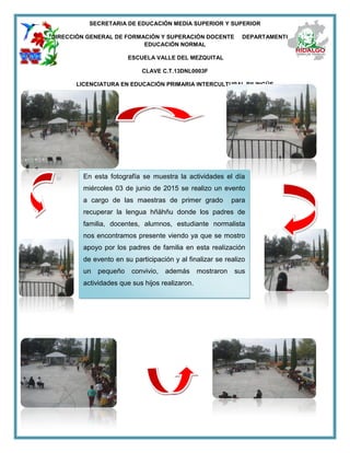 SECRETARIA DE EDUCACIÓN MEDIA SUPERIOR Y SUPERIOR
DIRECCIÓN GENERAL DE FORMACIÓN Y SUPERACIÓN DOCENTE DEPARTAMENTO DE
EDUCACIÓN NORMAL
ESCUELA VALLE DEL MEZQUITAL
CLAVE C.T.13DNL0003F
LICENCIATURA EN EDUCACIÓN PRIMARIA INTERCULTURAL BILINGÜE
En esta fotografía se muestra la actividades el día
miércoles 03 de junio de 2015 se realizo un evento
a cargo de las maestras de primer grado para
recuperar la lengua hñähñu donde los padres de
familia, docentes, alumnos, estudiante normalista
nos encontramos presente viendo ya que se mostro
apoyo por los padres de familia en esta realización
de evento en su participación y al finalizar se realizo
un pequeño convivio, además mostraron sus
actividades que sus hijos realizaron.
 