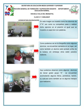 SECRETARIA DE EDUCACIÓN MEDIA SUPERIOR Y SUPERIOR
DIRECCIÓN GENERAL DE FORMACIÓN Y SUPERACIÓN DOCENTE DEPARTAMENTO DE
EDUCACIÓN NORMAL
ESCUELA VALLE DEL MEZQUITAL
CLAVE C.T.13DNL0003F
LICENCIATURA EN EDUCACIÓN PRIMARIA INTERCULTURAL BILINGÜE
En esta imagen se muestra como los alumnos de
3°”A” ven como su compañera pasa a realizar
dicho ejercicio en el pizarrón al igual que se
muestra un pape bon con palabras,
Como podemos ver en la fotografía como algunos
alumnos se encuentran sentados en su lugar, así
como también un alumno está sentado arriba de
la butaca, sin embargo otros están parados
bailando.
Aquí podemos observar como algunos alumnos
de tercer grado grupo “A” se encuentran
acomodando algunos libros, periódicos, barren,
su aula.asi como también se ve algunos trabajos
que realizaron,
 