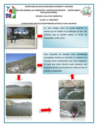 SECRETARIA DE EDUCACIÓN MEDIA SUPERIOR Y SUPERIOR
DIRECCIÓN GENERAL DE FORMACIÓN Y SUPERACIÓN DOCENTE DEPARTAMENTO DE
EDUCACIÓN NORMAL
ESCUELA VALLE DEL MEZQUITAL
CLAVE C.T.13DNL0003F
LICENCIATURA EN EDUCACIÓN PRIMARIA INTERCULTURAL BILINGÜE
En esta imagen como se puede observar un
evento que se realizó en el albergue ya que los
alumnos que se quedan realiza un torneo de
basquetbol, contra otros,
Esta fotografía se muestra como estudiantes
normalistas hicimos un recorrido e ir observar en
la presa como mostraremos con otras imágenes.
Al igual que como alumna pude tomarme una
fotografía donde se encuentra la cortina ya que el
paisaje es agradable.
 