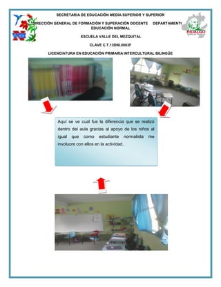 SECRETARIA DE EDUCACIÓN MEDIA SUPERIOR Y SUPERIOR
DIRECCIÓN GENERAL DE FORMACIÓN Y SUPERACIÓN DOCENTE DEPARTAMENTO DE
EDUCACIÓN NORMAL
ESCUELA VALLE DEL MEZQUITAL
CLAVE C.T.13DNL0003F
LICENCIATURA EN EDUCACIÓN PRIMARIA INTERCULTURAL BILINGÜE
Aquí se ve cual fue la diferencia que se realizó
dentro del aula gracias al apoyo de los niños al
igual que como estudiante normalista me
involucre con ellos en la actividad.
 