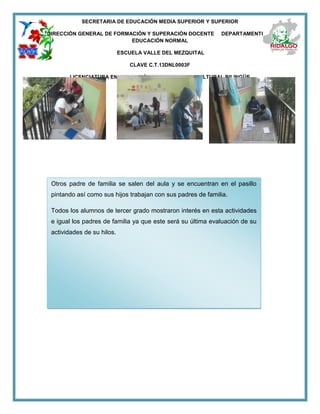 SECRETARIA DE EDUCACIÓN MEDIA SUPERIOR Y SUPERIOR
DIRECCIÓN GENERAL DE FORMACIÓN Y SUPERACIÓN DOCENTE DEPARTAMENTO DE
EDUCACIÓN NORMAL
ESCUELA VALLE DEL MEZQUITAL
CLAVE C.T.13DNL0003F
LICENCIATURA EN EDUCACIÓN PRIMARIA INTERCULTURAL BILINGÜE
Otros padre de familia se salen del aula y se encuentran en el pasillo
pintando así como sus hijos trabajan con sus padres de familia.
Todos los alumnos de tercer grado mostraron interés en esta actividades
e igual los padres de familia ya que este será su última evaluación de su
actividades de su hilos.
 