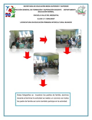 SECRETARIA DE EDUCACIÓN MEDIA SUPERIOR Y SUPERIOR
DIRECCIÓN GENERAL DE FORMACIÓN Y SUPERACIÓN DOCENTE DEPARTAMENTO DE
EDUCACIÓN NORMAL
ESCUELA VALLE DEL MEZQUITAL
CLAVE C.T.13DNL0003F
LICENCIATURA EN EDUCACIÓN PRIMARIA INTERCULTURAL BILINGÜE
Estas fotografías se muestran los padres de familia, alumnos
docente al terminar la actividad se realizo un convivio con todos
los padre de familia así como también participe en la actividad.
 