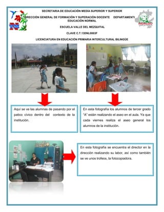 SECRETARIA DE EDUCACIÓN MEDIA SUPERIOR Y SUPERIOR
DIRECCIÓN GENERAL DE FORMACIÓN Y SUPERACIÓN DOCENTE DEPARTAMENTO DE
EDUCACIÓN NORMAL
ESCUELA VALLE DEL MEZQUITAL
CLAVE C.T.13DNL0003F
LICENCIATURA EN EDUCACIÓN PRIMARIA INTERCULTURAL BILINGÜE
Aquí se ve las alumnas de pasando por el
patico cívico dentro del contexto de la
institución.
En esta fotografía los alumnos de tercer grado
“A” están realizando el aseo en el aula. Ya que
cada viernes realiza el aseo general los
alumnos de la institución.
En esta fotografía se encuentra el director en la
dirección realizando su labor, así como también
se ve unos trofeos, la fotocopiadora.
 