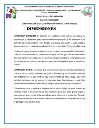 SECRETARIA DE EDUCACIÓN MEDIA SUPERIOR Y SUPERIOR
DIRECCIÓN GENERAL DE FORMACIÓN Y SUPERACIÓN DOCENTE DEPARTAMENTO DE
EDUCACIÓN NORMAL
ESCUELA VALLE DEL MEZQUITAL
CLAVE C.T.13DNL0003F
LICENCIATURA EN EDUCACIÓN PRIMARIA INTERCULTURAL BILINGÜE
DIMENSIONES
Dimensión personal: El docente me explicando los motivos que eligió ser
docente fue la necesidad pero también menciona que para él es enseñarle a los
alumnos así como también ellos tengan una buena educación y poco apoco le
llamo la atención por el cual que el estudio en la Universidad Pedagógica Nacional
Hasta este momento no se arrepiente de ser docente ya que también ha impartido
clase en otras escuelas, su manera de trabajar para el que sea de una manera
didáctico para el aprendizaje de los alumnos, al igual interactuar materiales que se
encuentren en su contexto ya que esto siempre es importante para el tomarlo en
cuenta.
Dimensión social: La cultura que tiene cada uno de los alumnos, docentes, en
cuanto a lao económico, histórico, geográfico. El director y los padres de familia se
han organizados ya que también hay representante de cada grupo, así como
también participan en lo que es el comedor para los alumnos y sus hijos
preparando los alimentos balanceados, al igual del económico es satisfactorio.
El intendente hace la realiza la limpieza en los baños, aulas, de igual manera se
encarga avisar a los alumnos los días miércoles para que cada grupo saque la
basura de su aula, ya que el basurero los espera afuera de la institución. También
todos los alumnos de la institución realizan la limpieza en su áreas verdes donde
le corresponde e igual su aula.
 