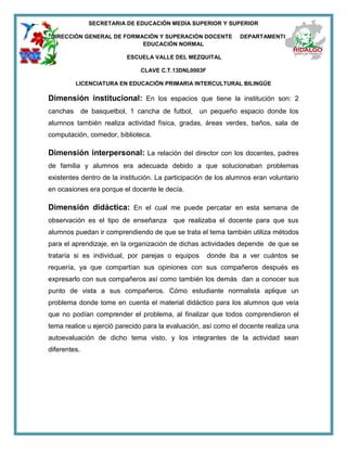 SECRETARIA DE EDUCACIÓN MEDIA SUPERIOR Y SUPERIOR
DIRECCIÓN GENERAL DE FORMACIÓN Y SUPERACIÓN DOCENTE DEPARTAMENTO DE
EDUCACIÓN NORMAL
ESCUELA VALLE DEL MEZQUITAL
CLAVE C.T.13DNL0003F
LICENCIATURA EN EDUCACIÓN PRIMARIA INTERCULTURAL BILINGÜE
Dimensión institucional: En los espacios que tiene la institución son: 2
canchas de basquetbol, 1 cancha de futbol, un pequeño espacio donde los
alumnos también realiza actividad física, gradas, áreas verdes, baños, sala de
computación, comedor, biblioteca.
Dimensión interpersonal: La relación del director con los docentes, padres
de familia y alumnos era adecuada debido a que solucionaban problemas
existentes dentro de la institución. La participación de los alumnos eran voluntario
en ocasiones era porque el docente le decía.
Dimensión didáctica: En el cual me puede percatar en esta semana de
observación es el tipo de enseñanza que realizaba el docente para que sus
alumnos puedan ir comprendiendo de que se trata el tema también utiliza métodos
para el aprendizaje, en la organización de dichas actividades depende de que se
trataría si es individual, por parejas o equipos donde iba a ver cuántos se
requería, ya que compartían sus opiniones con sus compañeros después es
expresarlo con sus compañeros así como también los demás dan a conocer sus
punto de vista a sus compañeros. Cómo estudiante normalista aplique un
problema donde tome en cuenta el material didáctico para los alumnos que veía
que no podían comprender el problema, al finalizar que todos comprendieron el
tema realice u ejerció parecido para la evaluación, así como el docente realiza una
autoevaluación de dicho tema visto, y los integrantes de la actividad sean
diferentes.
 