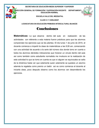 SECRETARIA DE EDUCACIÓN MEDIA SUPERIOR Y SUPERIOR
DIRECCIÓN GENERAL DE FORMACIÓN Y SUPERACIÓN DOCENTE DEPARTAMENTO DE
EDUCACIÓN NORMAL
ESCUELA VALLE DEL MEZQUITAL
CLAVE C.T.13DNL0003F
LICENCIATURA EN EDUCACIÓN PRIMARIA INTERCULTURAL BILINGÜE
Conclusiones
Matemáticas: Lo que observe dentro del aula en realización de las
actividades con referente a esta materia fueron prácticos para que los alumnos
comprendan los ejercicios que se les plantea. El día lunes 1 de junio de 2015, el
docente comienza a impartir la clase de matemáticas a las 8:26 am, comenzando
con una actividad de acuerdo a la serie del número dos donde tomo en cuenta a
todos los alumnos dándoles indicaciones que hicieran un circulo dentro del aula
así como también como estudiante normalista me involucre en la realización de
esta actividad lo que se tomo en cuenta es que si alguien se equivocaba se salía
de la dinámica hasta ver que solamente quien solamente se quedara un alumno
además le regalaba como premio un balón así es como comienza el docente al
iniciarla clase, poco después observo como los alumnos van desarrollando los
ejercicios.
 