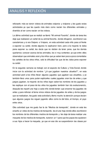 ANALISIS Y REFLEXIÓN
reforzarlo más se vieron videos de animales ovíparos y vivíparos y les gusto estas
actividades ya que les quedo más claro como nacían los diferentes animales y
divertido al ver como nacían en los videos.
La última actividad que se realizó se llamó “Mi animal Favorito”, donde de tarea les
deje que realizaran un cartel de su animal favorito, donde dibujaron, escribieron sus
caracterices y si era Ovíparo o Vivíparo, en esta actividad cada niño paso al frente
a exponer su cartel, donde algunos lo explicaron bien, pero a la mayoría le daba
pena exponer su cartel, les decía que no debían de tener pena, que los demás
queríamos conocer acerca de los animales, los vi muy contentos ya que entre ellos
observaban que animales eran y los niños que ya saben leer poco a poco comentaba
los carteles de los otros niños, solo la dificultad fue que de les daba pena exponer
su cartel.
En la segunda semana se trabajó con el aspecto de Cultura y Vida Social, donde
inicie con la actividad de nombre “¿A que jugaban nuestros abuelos?”, en esta
actividad pedí a los niños llevar algunos juguetes que jugaban sus abuelitos, y yo
también llevo unos para poder explicarles cuales juguetes eran los de antes y que
juegos jugaban, la mayoría de los niños logro saber los nombres de los juguetes y
les explique con el paso de los años los juguetes también han ido evolucionando,
después les repartí una hoja a cada niño donde tenían que encerrar los juguetes de
antes y para reforzar el tema vimos videos de los juguetes de antes y de los juegos
que se realizaban, les gusto esta actividad y llamo mucho la atención porque decían
que algunos juegos los siguen jugando ellos como la del lobo, el trompo, el yoyo
entre otros.
Otra actividad que me gusto fue la de “Medios de transporte”, donde en esta les
enseñe un video de los medios de transporte, les di una hoja donde ellos escribieron
los nombres de los diferentes medios de transporte y les deje de tarea realizar una
maqueta de los medios de transporte, tuvieron un 1 para que los papas les ayudaran
a sus hijos a hacer la maqueta, ya que en ese día se suspendieron las clases por
 