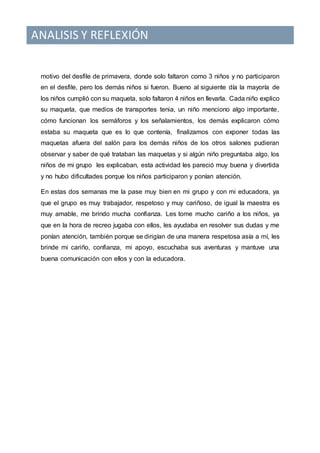 ANALISIS Y REFLEXIÓN
motivo del desfile de primavera, donde solo faltaron como 3 niños y no participaron
en el desfile, pero los demás niños si fueron. Bueno al siguiente día la mayoría de
los niños cumplió con su maqueta, solo faltaron 4 niños en llevarla. Cada niño explico
su maqueta, que medios de transportes tenia, un niño menciono algo importante,
cómo funcionan los semáforos y los señalamientos, los demás explicaron cómo
estaba su maqueta que es lo que contenía, finalizamos con exponer todas las
maquetas afuera del salón para los demás niños de los otros salones pudieran
observar y saber de qué trataban las maquetas y si algún niño preguntaba algo, los
niños de mi grupo les explicaban, esta actividad les pareció muy buena y divertida
y no hubo dificultades porque los niños participaron y ponían atención.
En estas dos semanas me la pase muy bien en mi grupo y con mi educadora, ya
que el grupo es muy trabajador, respetoso y muy cariñoso, de igual la maestra es
muy amable, me brindo mucha confianza. Les tome mucho cariño a los niños, ya
que en la hora de recreo jugaba con ellos, les ayudaba en resolver sus dudas y me
ponían atención, también porque se dirigían de una manera respetosa asía a mí, les
brinde mi cariño, confianza, mi apoyo, escuchaba sus aventuras y mantuve una
buena comunicación con ellos y con la educadora.
 