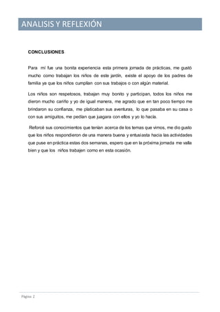 ANALISIS Y REFLEXIÓN
Pagina 2
CONCLUSIONES
Para mí fue una bonita experiencia esta primera jornada de prácticas, me gustó
mucho como trabajan los niños de este jardín, existe el apoyo de los padres de
familia ya que los niños cumplían con sus trabajos o con algún material.
Los niños son respetosos, trabajan muy bonito y participan, todos los niños me
dieron mucho cariño y yo de igual manera, me agrado que en tan poco tiempo me
brindaron su confianza, me platicaban sus aventuras, lo que pasaba en su casa o
con sus amiguitos, me pedían que juagara con ellos y yo lo hacía.
Reforcé sus conocimientos que tenían acerca de los temas que vimos, me dio gusto
que los niños respondieron de una manera buena y entusiasta hacia las actividades
que puse en práctica estas dos semanas, espero que en la próxima jornada me valla
bien y que los niños trabajen como en esta ocasión.
 
