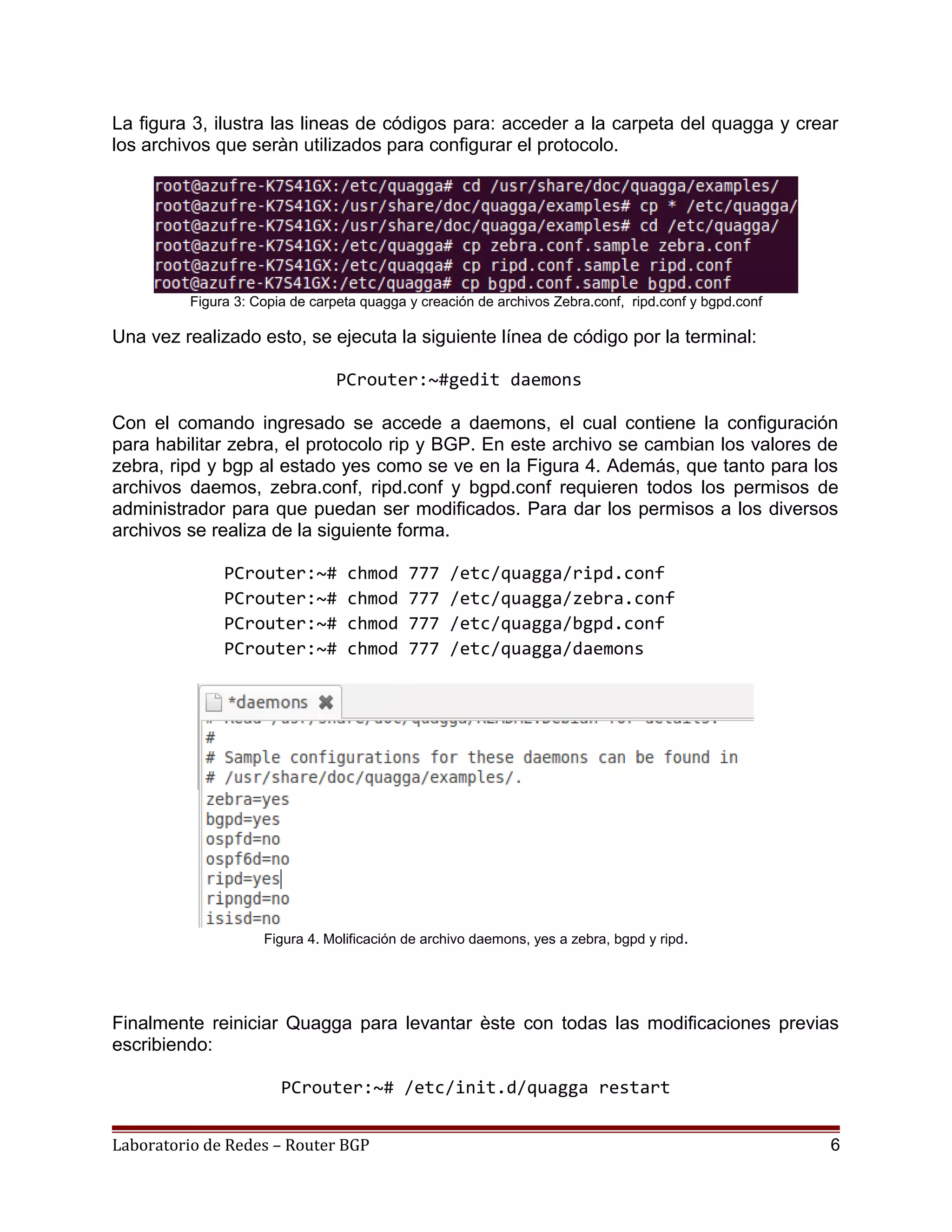 La figura 3, ilustra las lineas de códigos para: acceder a la carpeta del quagga y crear
los archivos que seràn utilizados para configurar el protocolo.
Figura 3: Copia de carpeta quagga y creación de archivos Zebra.conf, ripd.conf y bgpd.conf
Una vez realizado esto, se ejecuta la siguiente línea de código por la terminal:
PCrouter:~#gedit daemons
Con el comando ingresado se accede a daemons, el cual contiene la configuración
para habilitar zebra, el protocolo rip y BGP. En este archivo se cambian los valores de
zebra, ripd y bgp al estado yes como se ve en la Figura 4. Además, que tanto para los
archivos daemos, zebra.conf, ripd.conf y bgpd.conf requieren todos los permisos de
administrador para que puedan ser modificados. Para dar los permisos a los diversos
archivos se realiza de la siguiente forma.
PCrouter:~# chmod 777 /etc/quagga/ripd.conf
PCrouter:~# chmod 777 /etc/quagga/zebra.conf
PCrouter:~# chmod 777 /etc/quagga/bgpd.conf
PCrouter:~# chmod 777 /etc/quagga/daemons
Figura 4. Molificación de archivo daemons, yes a zebra, bgpd y ripd.
Finalmente reiniciar Quagga para levantar èste con todas las modificaciones previas
escribiendo:
PCrouter:~# /etc/init.d/quagga restart
Laboratorio de Redes – Router BGP 6
 