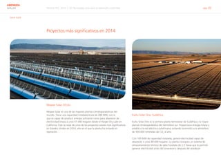 Informe RSC 2014 | 03 Tecnología solar para el desarrollo sostenible pág. 20
ABENGOA
SOLAR
G4-4, G4-8
Proyectos más significativos en 2014
Mojave Solar, EE.UU.
Mojave Solar es una de las mayores plantas cilindroparabólicas del
mundo. Tiene una capacidad instalada bruta de 280 MW, con la
que es capaz de producir energía suficiente como para abastecer de
electricidad limpia a unos 91.000 hogares desde el Harper Dry Lake en
California. Este se trata de unos de los proyectos solares más significativos
en Estados Unidos en 2014, año en el que la planta ha entrado en
operación.
KaXu Solar One, Sudáfrica
KaXu Solar One es la primera planta termosolar de Sudáfrica y la mayor
planta cilindroparabólica del hemisferio sur. Proporciona energía limpia y
estable a la red eléctrica sudafricana, evitando la emisión a la atmósfera
de 300.000 toneladas de CO2
al año.
Con 100 MW de capacidad instalada, genera electricidad capaz de
abastecer a unos 80.000 hogares. La planta incorpora un sistema de
almacenamiento térmico de sales fundidas de 2,5 horas que le permite
generar electricidad antes del amanecer y después del atardecer.
 