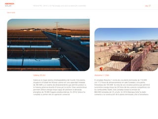 Informe RSC 2014 | 03 Tecnología solar para el desarrollo sostenible pág. 21
ABENGOA
SOLAR
G4-4, G4-8
Solana, EE.UU.
Solana es la mayor planta cilindroparabólica del mundo. Esta planta,
situada en el Estado de Arizona cuenta con una capacidad instalada
de 280 MW y un sistema de almacenamiento que permite producir a
la máxima potencia durante 6 horas por la noche. Estas características
permiten ofrecer energía limpia capaz de satisfacer la demanda
energética de 70.000 hogares estadounidenses. En 2014, Solana ha
cumplido su primer año en operación comercial.
Atacama 1, Chile
El complejo Atacama 1 consta de una planta termosolar de 110 MW
con 17,5 horas de almacenamiento en sales fundidas y una planta
fotovoltaica de 100 MW. Se trata de una iniciativa pionera que permitirá
suministrar energía limpia las 24 horas del día a precios competitivos con
los combustibles fósiles. Este complejo evitará la emisión de 	
864.000 toneladas de CO2
al año. En 2014 Abengoa Solar ha dado
comienzo a la construcción de la planta termosolar y de la fotovoltaica.
 