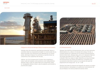 Informe RSC 2014 | 03 Tecnología solar para el desarrollo sostenible pág. 22
ABENGOA
SOLAR
G4-4, G4-8
Integración vertical de Abengoa Solar en proyectos termosolares
Abengoa Solar está totalmente capacitada para desarrollar, fabricar y
suministrar todos los componentes principales no convencionales de una
planta termosolar. Esta característica evita dependencias con terceras
partes, disminuye el riesgo en los suministros y le permite ofrecer las
características más competitivas del mercado.
Además, con el fin de proporcionar los precios más competitivos y
reducir costes de transporte, tanto económico como medioambiental,
Abengoa Solar es capaz de instalar fábricas de componentes solares
en las geografías donde se llevan a cabo los proyectos, promoviendo la
economía de la región.
I+D Almacenamiento
Abengoa Solar identifica el almacenamiento como uno de los elementos
diferenciadores de su oferta en el mercado de la energía. Por ello, la
compañía apuesta por el desarrollo de los sistemas de almacenamiento.
Dentro de este marco, Abengoa Solar, junto con el Laboratorio Nacional
de Energías Renovables de EE.UU. (NREL) y la Escuela de Minas de
Colorado (CSM en sus siglas en inglés), desarrolla una nueva tecnología
de almacenamiento para plantas termoeléctricas. El programa tiene
una duración de dos años y cuenta con una inversión por parte del
Departamento de Energía de EE. UU. de 1,3 M€.
Abengoa Solar lidera los esfuerzos de integración de sistemas y el análisis
técnico-económico, centrándose en el potencial de comercialización de
esta tecnología en los futuros proyectos de plantas solares.
 