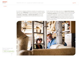 Informe RSC 2014 | 07.1 La apuesta por el talento de nuestro equipo pág. 39
ABENGOA
SOLAR
G4-DMA
Nuestro equipo está
formado por
1.562 empleados
En un entorno cambiante y altamente competitivo, las compañías buscan
elementos que la diferencien de forma sostenible en el tiempo. Abengoa
Solar, asentada en el desarrollo y operación de tecnología, apuesta por
la atracción, el desarrollo y la retención del talento como una de
las herramientas más poderosas de la compañía para alcanzar el éxito
empresarial.
Por ello, Abengoa Solar trabaja cada año en la mejora de los sistemas
que garanticen la atracción del mejor talento y elabora anualmente planes
de formación específicos para los empleados que permiten desarrollar
sus capacidades y aptitudes, nutriendo a la compañía de los mejores
profesionales. La gestión de nuestros equipos se realiza a través de un
sistema de gestión integral que abarca todos los procesos de recursos
humanos, lo que asegura la efectiva implementación de sus políticas en
materia de capital humano.
 