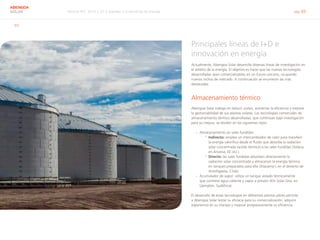 Informe RSC 2014 | 07.3 Atender a la demanda de energía pág. 69
ABENGOA
SOLAR
ID3
Principales líneas de I+D e
innovación en energía
Actualmente, Abengoa Solar desarrolla diversas líneas de investigación en
el ámbito de la energía. El objetivo es hacer que las nuevas tecnologías
desarrolladas sean comercializables en un futuro cercano, ocupando
nuevos nichos de mercado. A continuación se enumeran las más
destacadas.
Almacenamiento térmico
Abengoa Solar trabaja en reducir costes, aumentar la eficiencia y mejorar
la gestionabilidad de sus plantas solares. Las tecnologías comerciales de
almacenamiento térmico desarrolladas, que continúan bajo investigación
para su mejora, se dividen en los siguientes tipos:
›› Almacenamiento en sales fundidas:
°° Indirecto: emplea un intercambiador de calor para transferir
la energía calorífica desde el fluido que absorbe la radiación
solar concentrada (aceite térmico) a las sales fundidas (Solana,
en Arizona, EE.UU.).
°° Directo: las sales fundidas absorben directamente la
radiación solar concentrada y almacenan la energía térmica
en tanques preparados para ello (Atacama I, en el desierto de
Antofagasta, Chile).
›› Acumulador de vapor: utiliza un tanque aislado térmicamente
que contiene agua caliente y vapor a presión (Khi Solar One, en
Upington, Sudáfrica).
El desarrollo de estas tecnologías en diferentes plantas piloto permite
a Abengoa Solar testar su eficacia para su comercialización, adquirir
experiencia en su manejo y mejorar progresivamente su eficiencia.
 