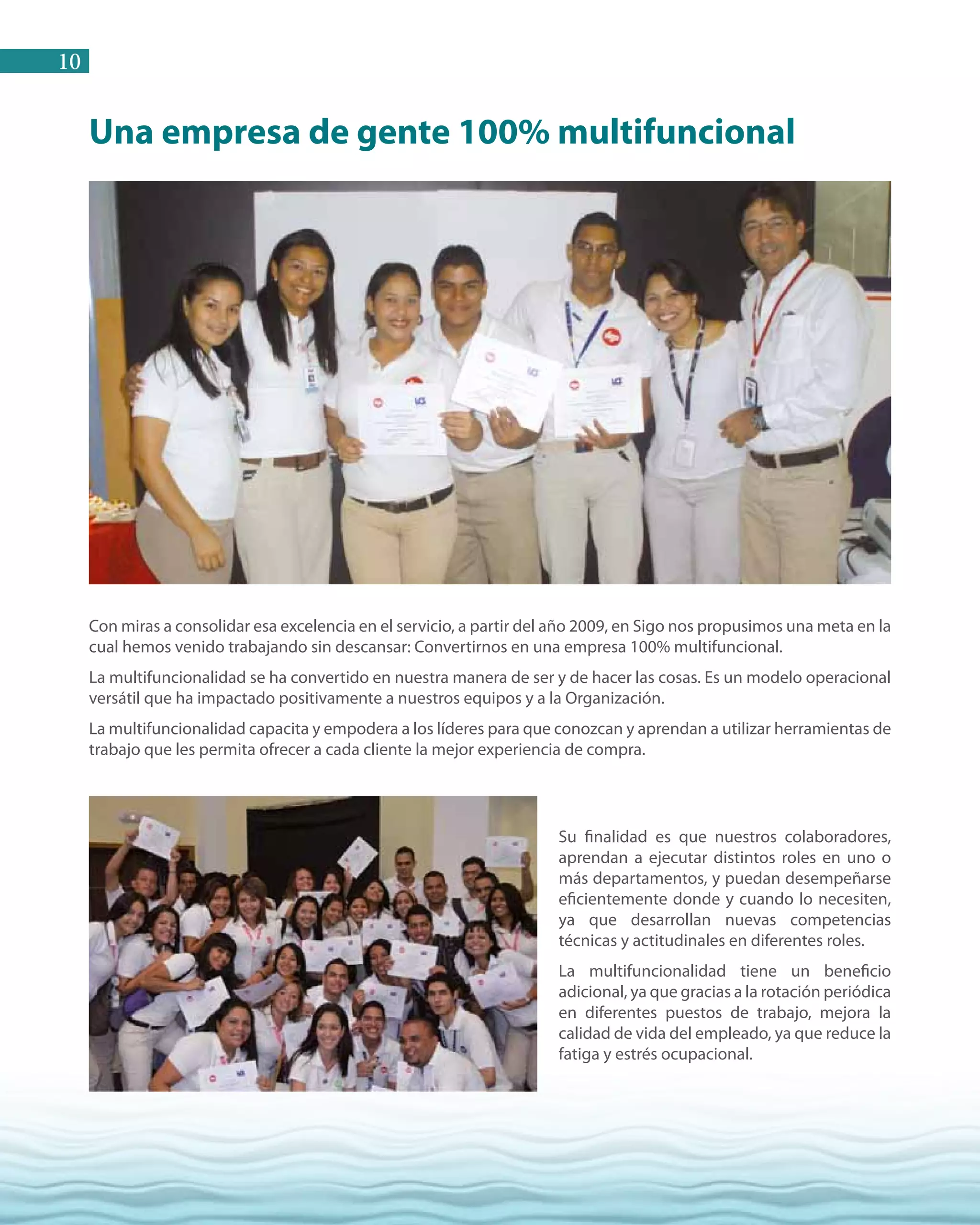 10
Una empresa de gente 100% multifuncional
Con miras a consolidar esa excelencia en el servicio, a partir del año 2009, en Sigo nos propusimos una meta en la
cual hemos venido trabajando sin descansar: Convertirnos en una empresa 100% multifuncional.
La multifuncionalidad se ha convertido en nuestra manera de ser y de hacer las cosas. Es un modelo operacional
versátil que ha impactado positivamente a nuestros equipos y a la Organización.
La multifuncionalidad capacita y empodera a los líderes para que conozcan y aprendan a utilizar herramientas de
trabajo que les permita ofrecer a cada cliente la mejor experiencia de compra.
Su finalidad es que nuestros colaboradores,
aprendan a ejecutar distintos roles en uno o
más departamentos, y puedan desempeñarse
eficientemente donde y cuando lo necesiten,
ya que desarrollan nuevas competencias
técnicas y actitudinales en diferentes roles.
La multifuncionalidad tiene un beneficio
adicional, ya que gracias a la rotación periódica
en diferentes puestos de trabajo, mejora la
calidad de vida del empleado, ya que reduce la
fatiga y estrés ocupacional.
 