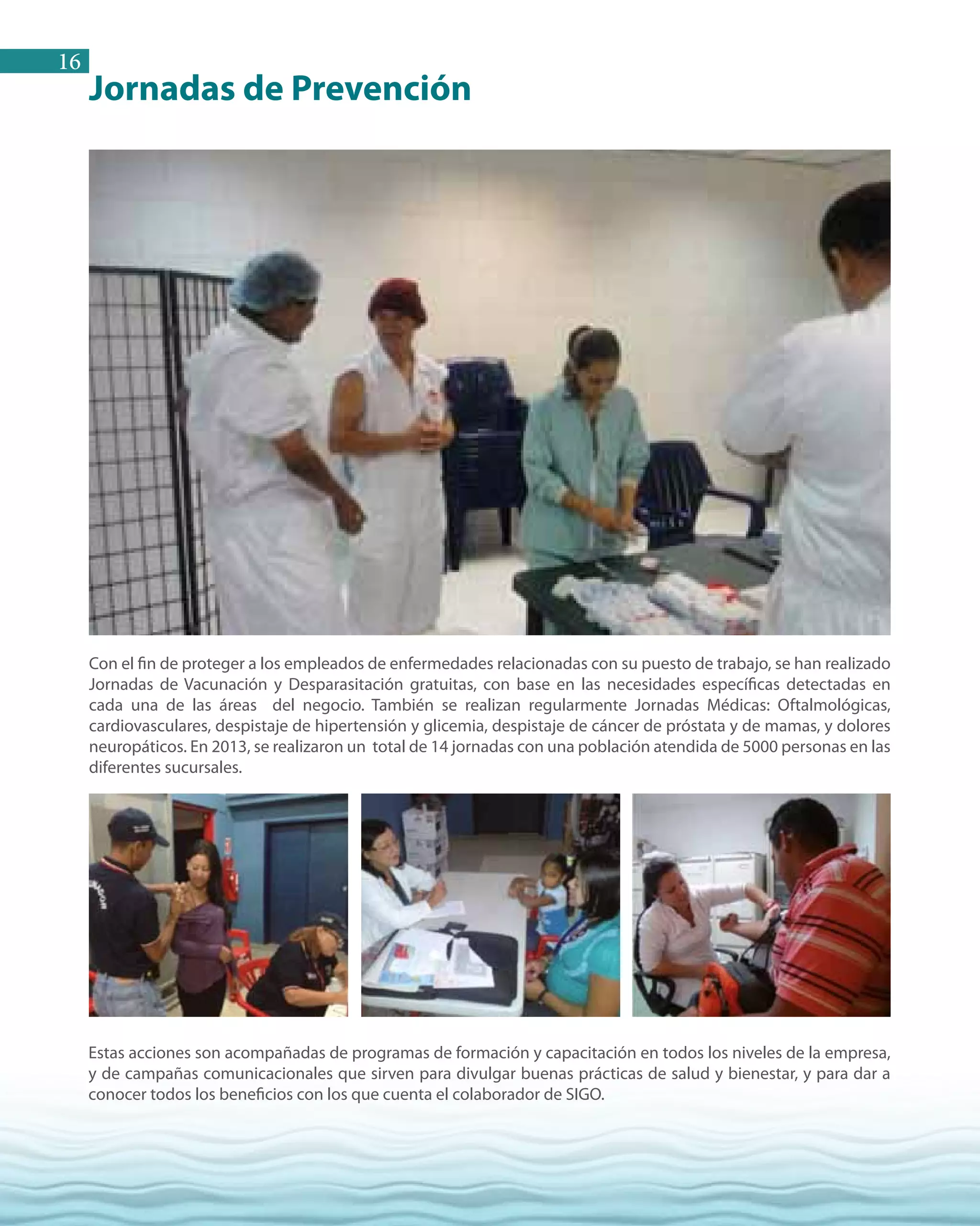 16
Jornadas de Prevención
Con el fin de proteger a los empleados de enfermedades relacionadas con su puesto de trabajo, se han realizado
Jornadas de Vacunación y Desparasitación gratuitas, con base en las necesidades específicas detectadas en
cada una de las áreas del negocio. También se realizan regularmente Jornadas Médicas: Oftalmológicas,
cardiovasculares, despistaje de hipertensión y glicemia, despistaje de cáncer de próstata y de mamas, y dolores
neuropáticos. En 2013, se realizaron un total de 14 jornadas con una población atendida de 5000 personas en las
diferentes sucursales.
Estas acciones son acompañadas de programas de formación y capacitación en todos los niveles de la empresa,
y de campañas comunicacionales que sirven para divulgar buenas prácticas de salud y bienestar, y para dar a
conocer todos los beneficios con los que cuenta el colaborador de SIGO.
 