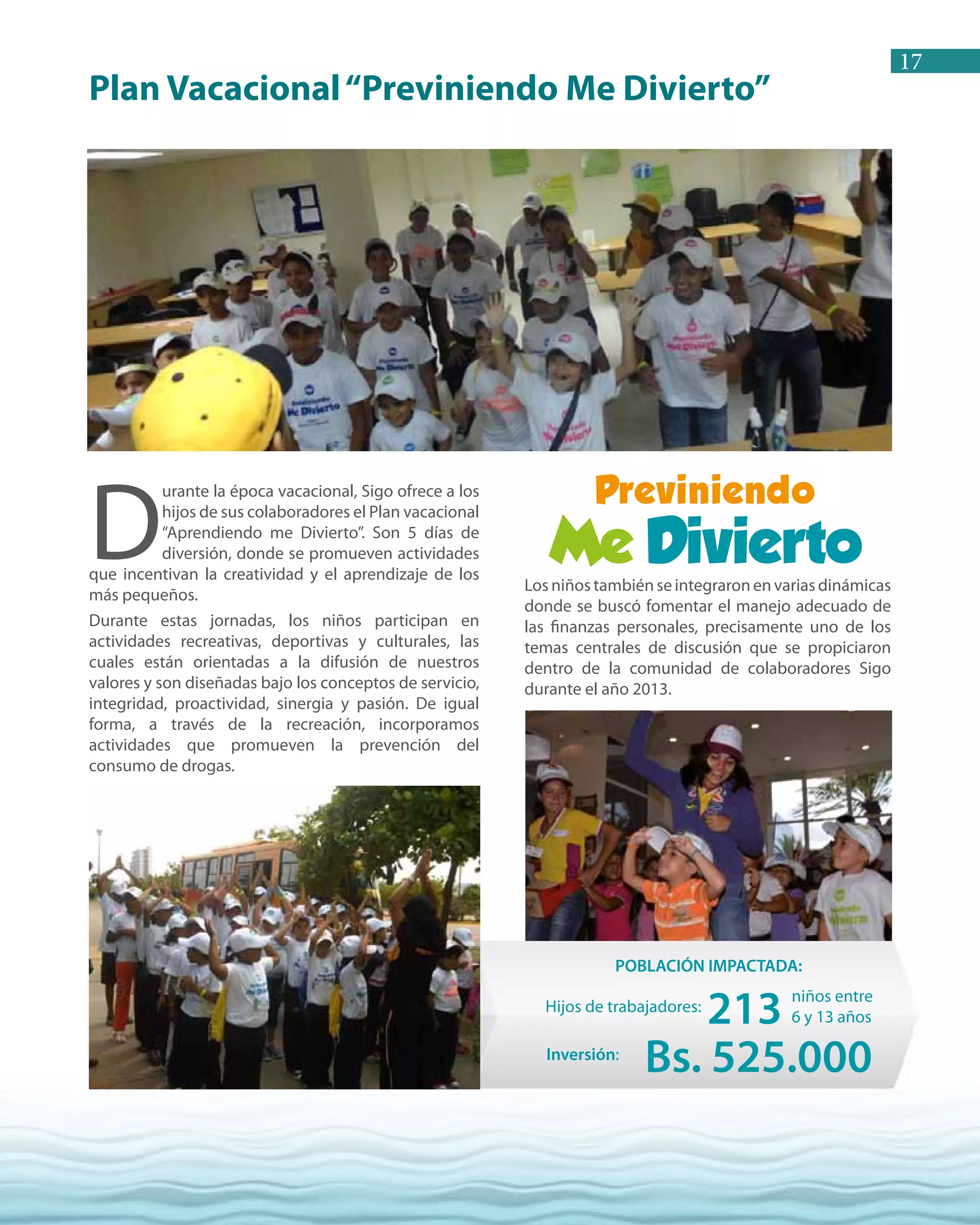17
Losniñostambiénseintegraronenvariasdinámicas
donde se buscó fomentar el manejo adecuado de
las finanzas personales, precisamente uno de los
temas centrales de discusión que se propiciaron
dentro de la comunidad de colaboradores Sigo
durante el año 2013.
D
urante la época vacacional, Sigo ofrece a los
hijos de sus colaboradores el Plan vacacional
“Aprendiendo me Divierto”. Son 5 días de
diversión, donde se promueven actividades
que incentivan la creatividad y el aprendizaje de los
más pequeños.
Durante estas jornadas, los niños participan en
actividades recreativas, deportivas y culturales, las
cuales están orientadas a la difusión de nuestros
valores y son diseñadas bajo los conceptos de servicio,
integridad, proactividad, sinergia y pasión. De igual
forma, a través de la recreación, incorporamos
actividades que promueven la prevención del
consumo de drogas.
Plan Vacacional“Previniendo Me Divierto”
Hijos de trabajadores:
niños entre
6 y 13 años213
POBLACIÓN IMPACTADA:
Inversión:
Bs. 525.000
 