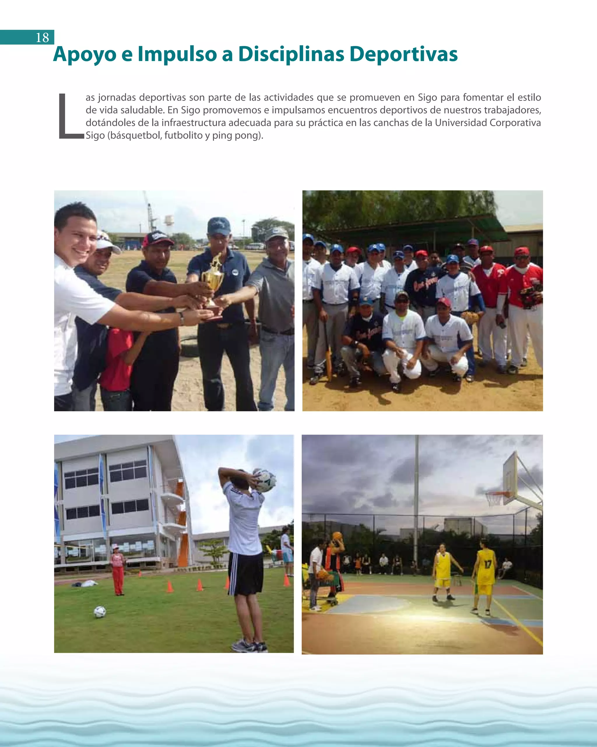 18
L
as jornadas deportivas son parte de las actividades que se promueven en Sigo para fomentar el estilo
de vida saludable. En Sigo promovemos e impulsamos encuentros deportivos de nuestros trabajadores,
dotándoles de la infraestructura adecuada para su práctica en las canchas de la Universidad Corporativa
Sigo (básquetbol, futbolito y ping pong).
Apoyo e Impulso a Disciplinas Deportivas
 
