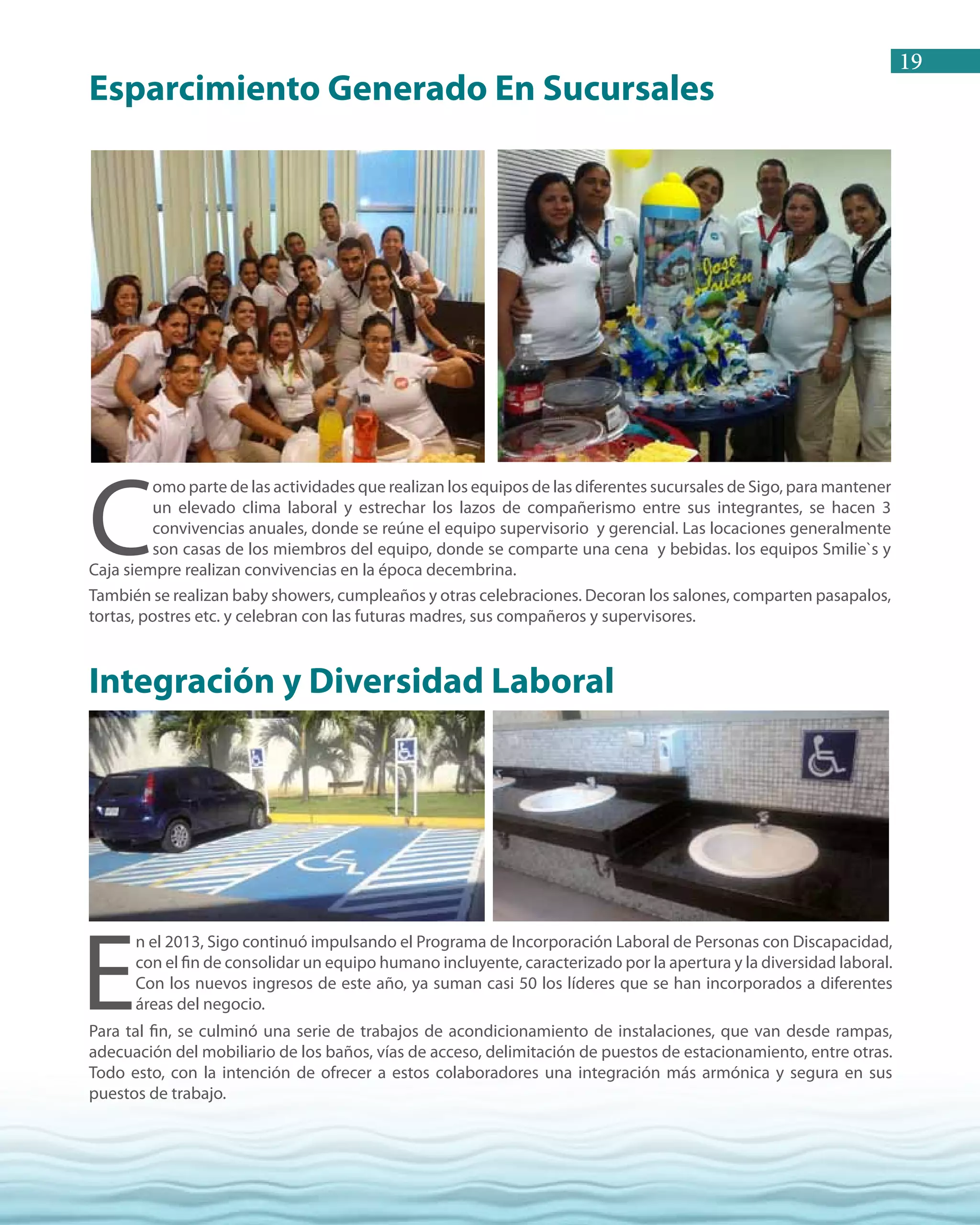 19
C
omo parte de las actividades que realizan los equipos de las diferentes sucursales de Sigo, para mantener
un elevado clima laboral y estrechar los lazos de compañerismo entre sus integrantes, se hacen 3
convivencias anuales, donde se reúne el equipo supervisorio y gerencial. Las locaciones generalmente
son casas de los miembros del equipo, donde se comparte una cena y bebidas. los equipos Smilie`s y
Caja siempre realizan convivencias en la época decembrina.
También se realizan baby showers, cumpleaños y otras celebraciones. Decoran los salones, comparten pasapalos,
tortas, postres etc. y celebran con las futuras madres, sus compañeros y supervisores.
E
n el 2013, Sigo continuó impulsando el Programa de Incorporación Laboral de Personas con Discapacidad,
con el fin de consolidar un equipo humano incluyente, caracterizado por la apertura y la diversidad laboral.
Con los nuevos ingresos de este año, ya suman casi 50 los líderes que se han incorporados a diferentes
áreas del negocio.
Para tal fin, se culminó una serie de trabajos de acondicionamiento de instalaciones, que van desde rampas,
adecuación del mobiliario de los baños, vías de acceso, delimitación de puestos de estacionamiento, entre otras.
Todo esto, con la intención de ofrecer a estos colaboradores una integración más armónica y segura en sus
puestos de trabajo.
Esparcimiento Generado En Sucursales
Integración y Diversidad Laboral
 