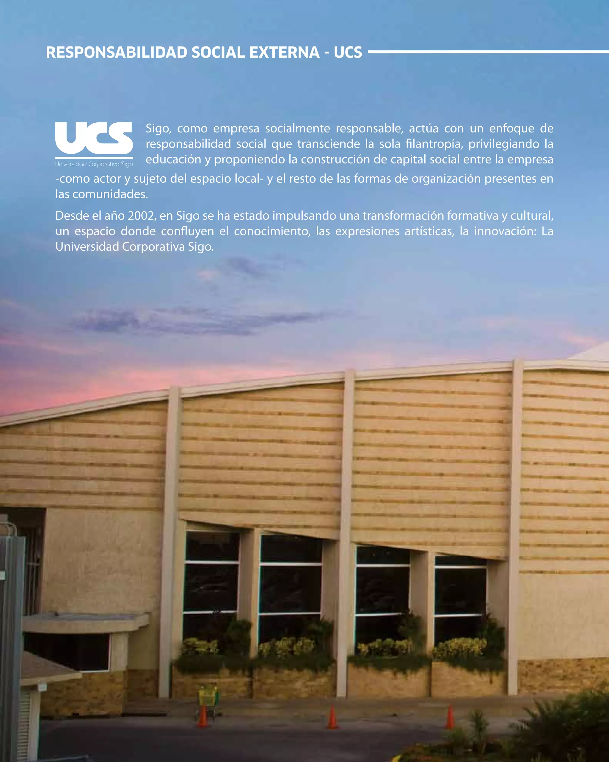 24
RESPONSABILIDAD SOCIAL EXTERNA - UCS
Universidad Corporativa Sigo
Sigo, como empresa socialmente responsable, actúa con un enfoque de
responsabilidad social que transciende la sola filantropía, privilegiando la
educación y proponiendo la construcción de capital social entre la empresa
-como actor y sujeto del espacio local- y el resto de las formas de organización presentes en
las comunidades.
Desde el año 2002, en Sigo se ha estado impulsando una transformación formativa y cultural,
un espacio donde confluyen el conocimiento, las expresiones artísticas, la innovación: La
Universidad Corporativa Sigo.
 