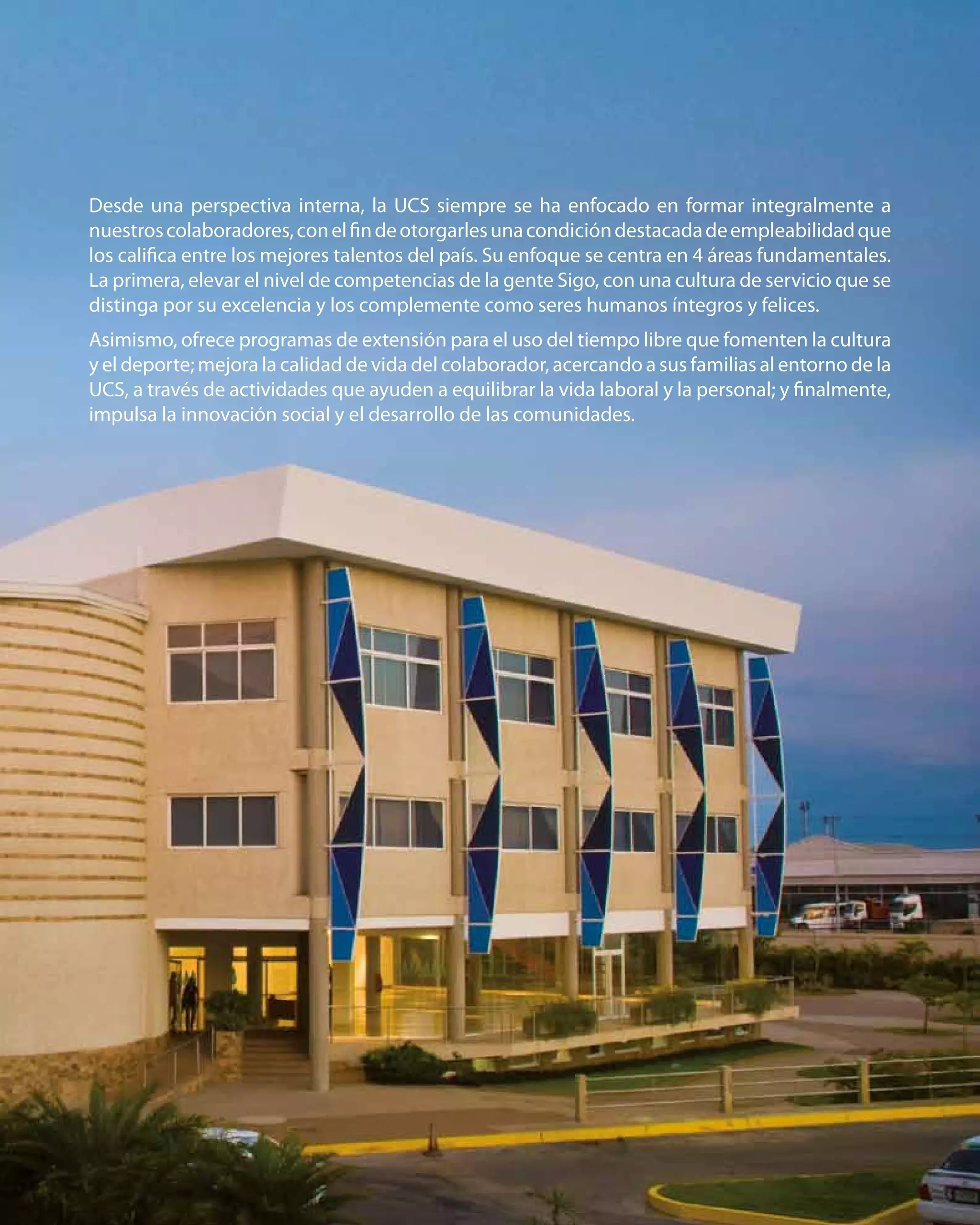 25
Desde una perspectiva interna, la UCS siempre se ha enfocado en formar integralmente a
nuestroscolaboradores,conelfindeotorgarlesunacondicióndestacadadeempleabilidadque
los califica entre los mejores talentos del país. Su enfoque se centra en 4 áreas fundamentales.
La primera, elevar el nivel de competencias de la gente Sigo, con una cultura de servicio que se
distinga por su excelencia y los complemente como seres humanos íntegros y felices.
Asimismo, ofrece programas de extensión para el uso del tiempo libre que fomenten la cultura
y el deporte; mejora la calidad de vida del colaborador, acercando a sus familias al entorno de la
UCS, a través de actividades que ayuden a equilibrar la vida laboral y la personal; y finalmente,
impulsa la innovación social y el desarrollo de las comunidades.
 
