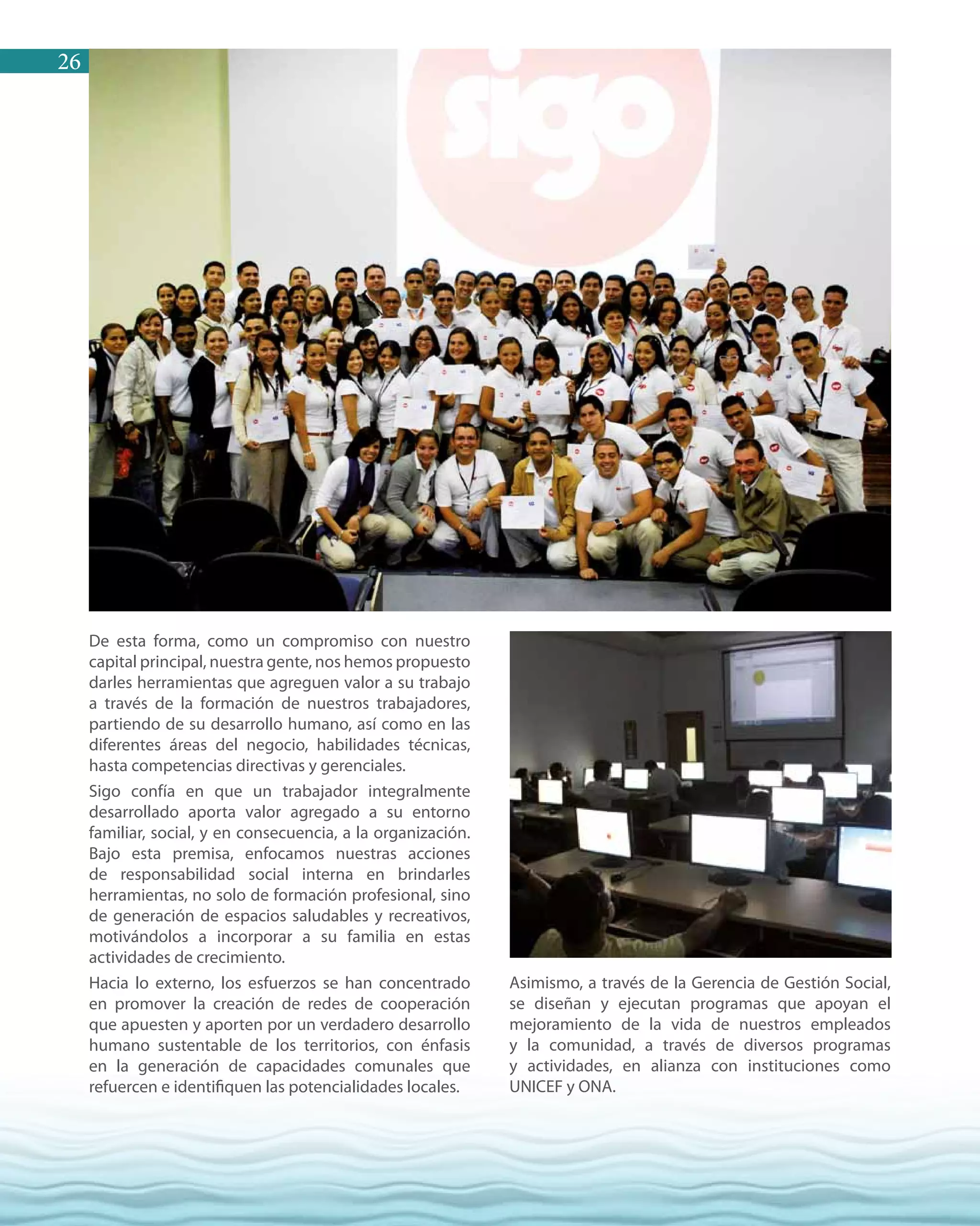 26
De esta forma, como un compromiso con nuestro
capital principal, nuestra gente, nos hemos propuesto
darles herramientas que agreguen valor a su trabajo
a través de la formación de nuestros trabajadores,
partiendo de su desarrollo humano, así como en las
diferentes áreas del negocio, habilidades técnicas,
hasta competencias directivas y gerenciales.
Sigo confía en que un trabajador integralmente
desarrollado aporta valor agregado a su entorno
familiar, social, y en consecuencia, a la organización.
Bajo esta premisa, enfocamos nuestras acciones
de responsabilidad social interna en brindarles
herramientas, no solo de formación profesional, sino
de generación de espacios saludables y recreativos,
motivándolos a incorporar a su familia en estas
actividades de crecimiento.
Hacia lo externo, los esfuerzos se han concentrado
en promover la creación de redes de cooperación
que apuesten y aporten por un verdadero desarrollo
humano sustentable de los territorios, con énfasis
en la generación de capacidades comunales que
refuercen e identifiquen las potencialidades locales.
Asimismo, a través de la Gerencia de Gestión Social,
se diseñan y ejecutan programas que apoyan el
mejoramiento de la vida de nuestros empleados
y la comunidad, a través de diversos programas
y actividades, en alianza con instituciones como
UNICEF y ONA.
 