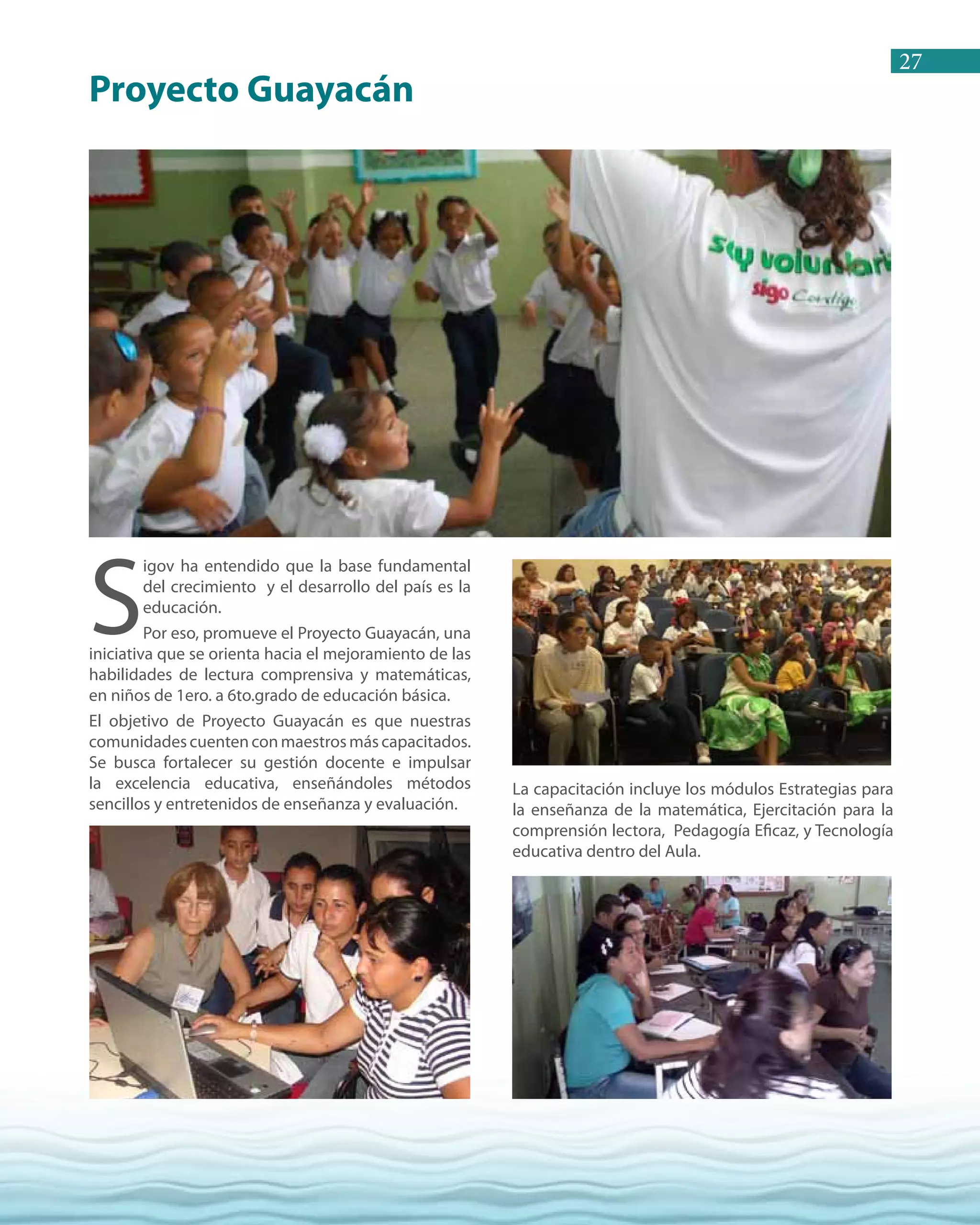 27
S
igov ha entendido que la base fundamental
del crecimiento y el desarrollo del país es la
educación.
Por eso, promueve el Proyecto Guayacán, una
iniciativa que se orienta hacia el mejoramiento de las
habilidades de lectura comprensiva y matemáticas,
en niños de 1ero. a 6to.grado de educación básica.
El objetivo de Proyecto Guayacán es que nuestras
comunidadescuenten con maestrosmás capacitados.
Se busca fortalecer su gestión docente e impulsar
la excelencia educativa, enseñándoles métodos
sencillos y entretenidos de enseñanza y evaluación.
Proyecto Guayacán
La capacitación incluye los módulos Estrategias para
la enseñanza de la matemática, Ejercitación para la
comprensión lectora, Pedagogía Eficaz, y Tecnología
educativa dentro del Aula.
 