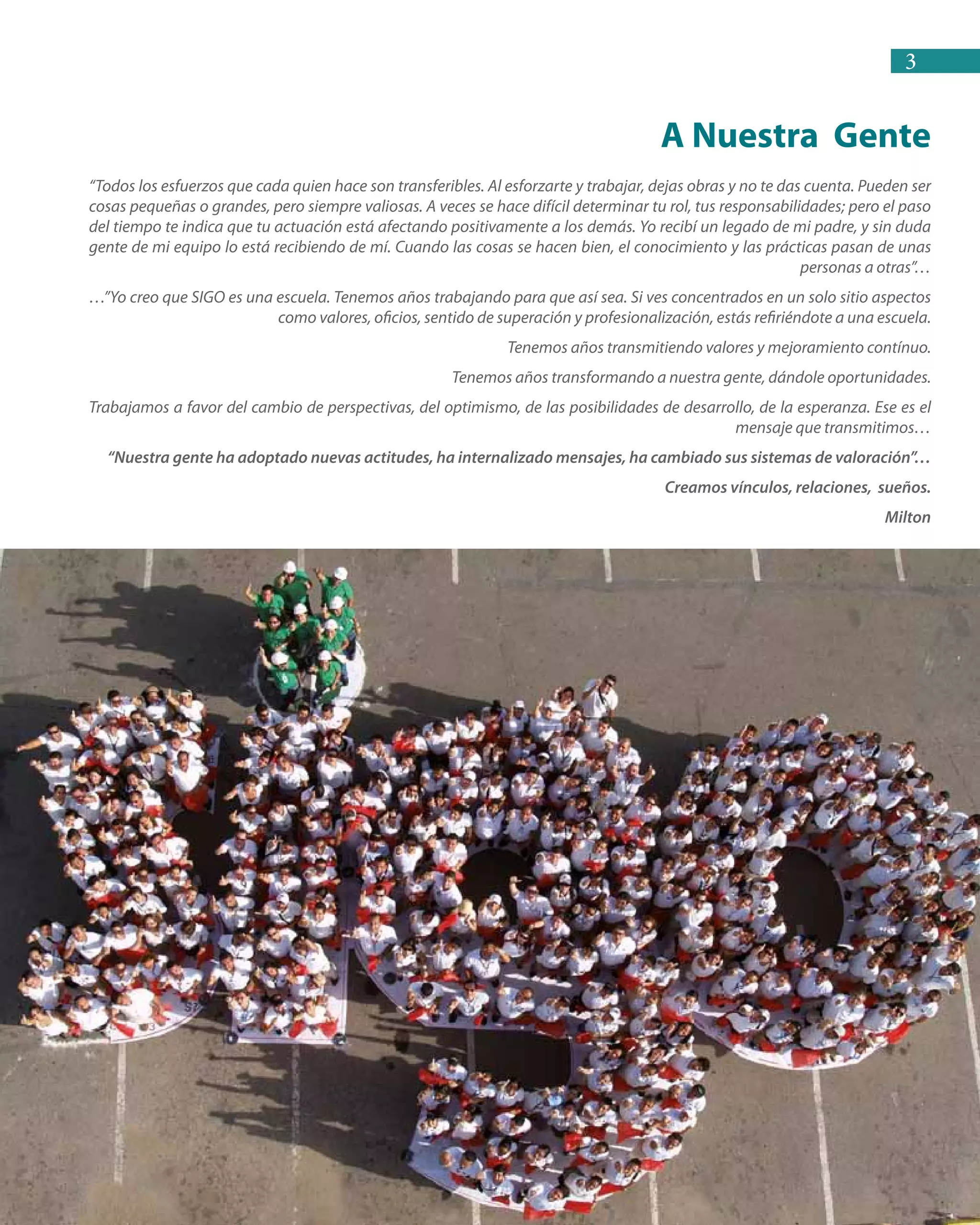 3
“Todos los esfuerzos que cada quien hace son transferibles. Al esforzarte y trabajar, dejas obras y no te das cuenta. Pueden ser
cosas pequeñas o grandes, pero siempre valiosas. A veces se hace difícil determinar tu rol, tus responsabilidades; pero el paso
del tiempo te indica que tu actuación está afectando positivamente a los demás. Yo recibí un legado de mi padre, y sin duda
gente de mi equipo lo está recibiendo de mí. Cuando las cosas se hacen bien, el conocimiento y las prácticas pasan de unas
personas a otras”…
…”Yo creo que SIGO es una escuela. Tenemos años trabajando para que así sea. Si ves concentrados en un solo sitio aspectos
como valores, oficios, sentido de superación y profesionalización, estás refiriéndote a una escuela.
Tenemos años transmitiendo valores y mejoramiento contínuo.
Tenemos años transformando a nuestra gente, dándole oportunidades.
Trabajamos a favor del cambio de perspectivas, del optimismo, de las posibilidades de desarrollo, de la esperanza. Ese es el
mensaje que transmitimos…
“Nuestra gente ha adoptado nuevas actitudes, ha internalizado mensajes, ha cambiado sus sistemas de valoración”…
Creamos vínculos, relaciones, sueños.
Milton
A Nuestra Gente
 