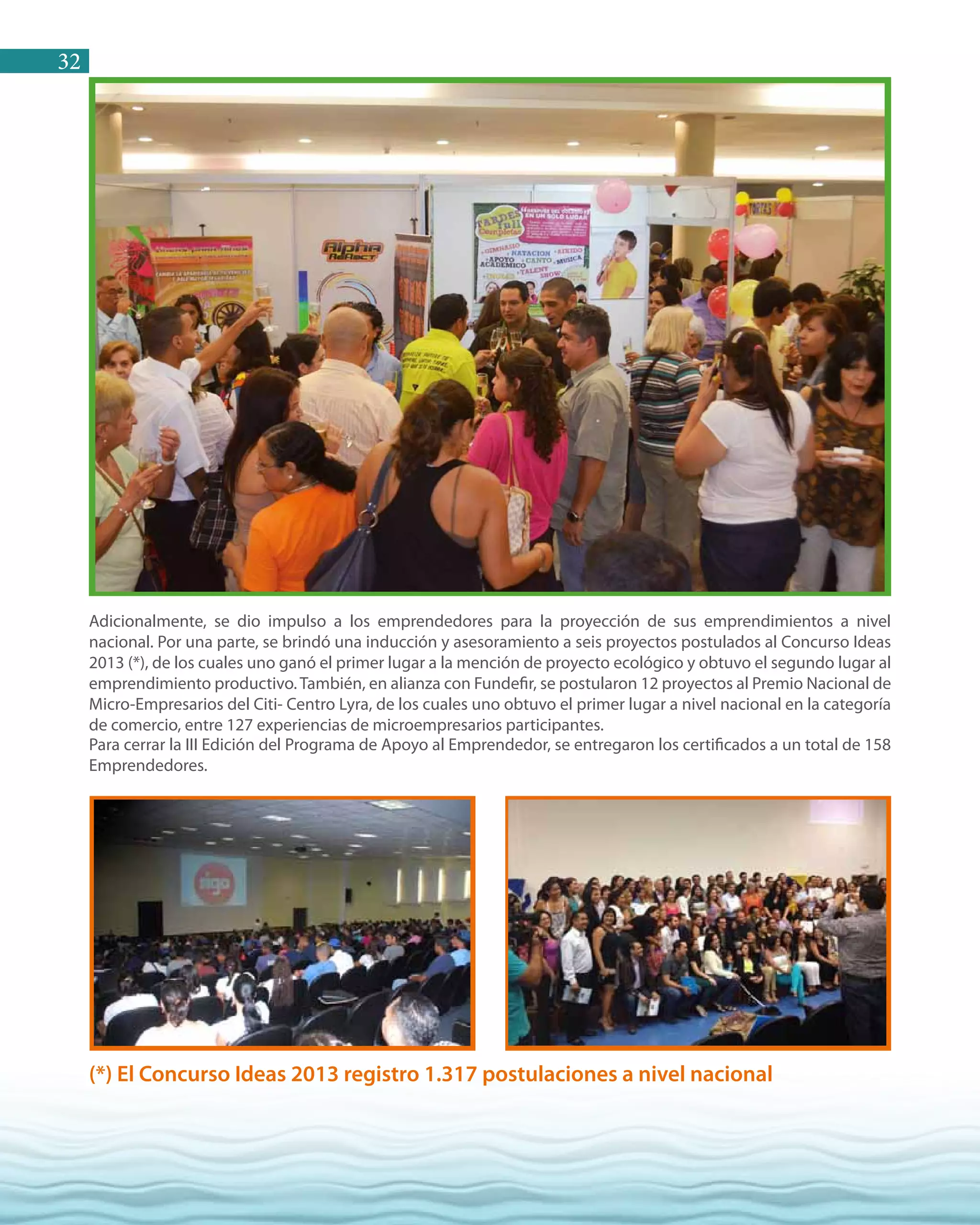 32
Adicionalmente, se dio impulso a los emprendedores para la proyección de sus emprendimientos a nivel
nacional. Por una parte, se brindó una inducción y asesoramiento a seis proyectos postulados al Concurso Ideas
2013 (*), de los cuales uno ganó el primer lugar a la mención de proyecto ecológico y obtuvo el segundo lugar al
emprendimiento productivo. También, en alianza con Fundefir, se postularon 12 proyectos al Premio Nacional de
Micro-Empresarios del Citi- Centro Lyra, de los cuales uno obtuvo el primer lugar a nivel nacional en la categoría
de comercio, entre 127 experiencias de microempresarios participantes.
Para cerrar la III Edición del Programa de Apoyo al Emprendedor, se entregaron los certificados a un total de 158
Emprendedores.
(*) El Concurso Ideas 2013 registro 1.317 postulaciones a nivel nacional
 