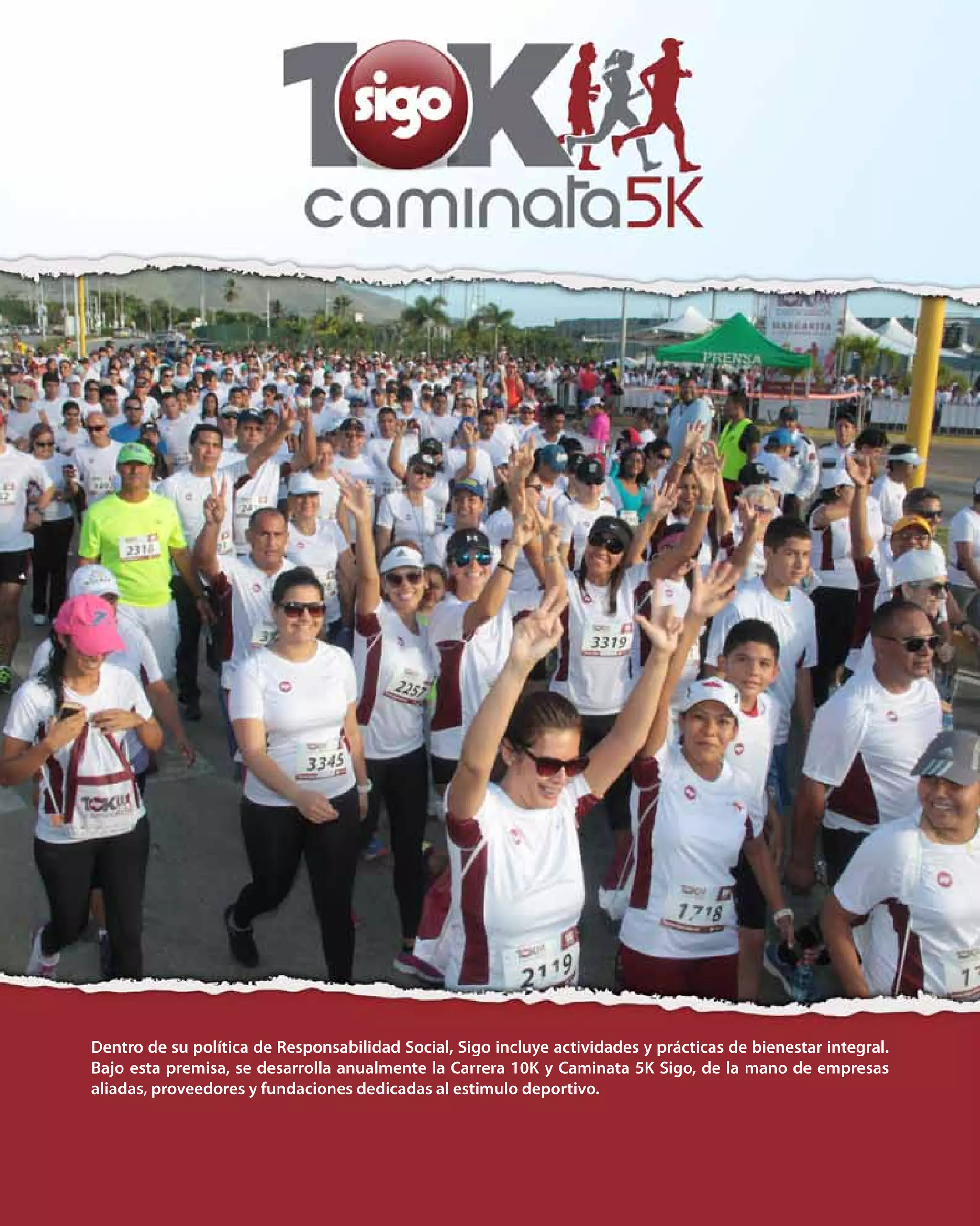 34
Dentro de su política de Responsabilidad Social, Sigo incluye actividades y prácticas de bienestar integral.
Bajo esta premisa, se desarrolla anualmente la Carrera 10K y Caminata 5K Sigo, de la mano de empresas
aliadas, proveedores y fundaciones dedicadas al estimulo deportivo.
 